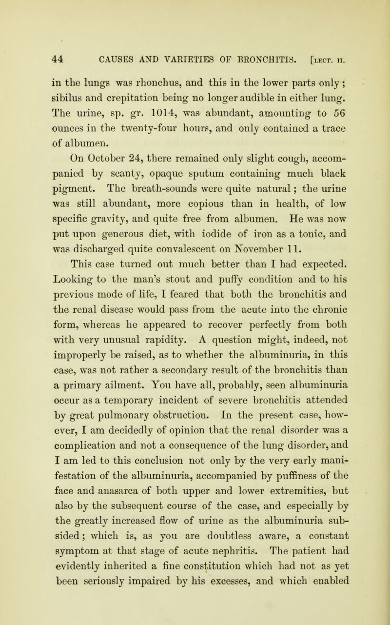 in the lungs was rhonchus, and this in the lower parts only; sibilus and crepitation being no longer audible in either lung. The urine, sp. gr. 1014, was abundant, amounting to 56 ounces in the twenty-four hours, and only contained a trace of albumen. On October 24, there remained only slight cough, accom- panied by scanty, opaque sputum containing much black pigment. The breath-sounds were quite natural; the urine was still abundant, more copious than in health, of low specific gravity, and quite free from albumen. He was now put upon generous diet, with iodide of iron as a tonic, and was discharged quite convalescent on November 11. This case turned out much better than I had expected. Looking to the man's stout and puffy condition and to his previous mode of life, I feared that both the bronchitis and the renal disease would pass from the acute into the chronic form, whereas he appeared to recover perfectly from both with very unusual rapidity. A question might, indeed, not improperly be raised, as to whether the albuminuria, in this case, was not rather a secondary result of the bronchitis than a primary ailment. You have all, probably, seen albuminuria occur as a temporary incident of severe bronchitis attended by great pulmonary obstruction. In the present case, how- ever, I am decidedly of opinion that the renal disorder was a complication and not a consequence of the lung disorder, and I am led to this conclusion not only by the very early mani- festation of the albuminuria, accompanied by puffiness of the face and anasarca of both upper and lower extremities, but also by the subsequent course of the case, and especially by the greatly increased flow of urine as the albuminuria sub- sided ; which is, as you are doubtless aware, a constant symptom at that stage of acute nephritis. The patient had evidently inherited a fine constitution which had not as yet been seriously impaired by his excesses, and which enabled