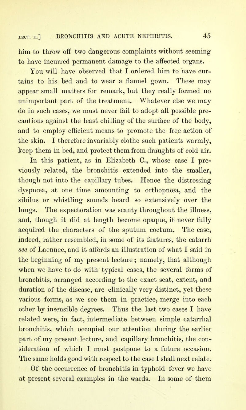 him to throw off two dangerous complaints without seeming to have incurred permanent damage to the affected organs. You will have observed that I ordered him to have cur- tains to his bed and to wear a flannel gown. These may- appear small matters for remark, but they really formed no unimportant part of the treatment. Whatever else we may do in such cases, we must never fail to adopt all possible pre- cautions against the least chilling of the surface of the body, and to employ efficient means to promote the free action of the skin. I therefore invariably clothe such patients warmly, keep them in bed, and protect them from draughts of cold air. In this patient, as in Elizabeth C, whose case I pre- viously related, the bronchitis extended into the smaller, though not into the capillary tubes. Hence the distressing dyspnoea, at one time amounting to orthopnoea, and the sibilus or whistling sounds heard so extensively over the lungs. The expectoration was scanty throughout the illness, and, though it did at length become opaque, it never fully acquired the characters of the sputum coctum. The case, indeed, rather resembled, in some of its features, the catarrh sec of Laennec, and it affords an illustration of what I said in the beginning of my present lecture; namely, that although when we have to do with typical cases, the several forms of bronchitis, arranged according to the exact seat, extent, and duration of the disease, are clinically very distinct, yet these various forms, as we see them in practice, merge into each other by insensible degrees. Thus the last two cases I have related were, in fact, intermediate between simple catarrhal bronchitis, which occupied our attention during the earlier part of my present lecture, and capillary bronchitis, the con- sideration of which I must postpone to a future occasion. The same holds good with respect to the case I shall next relate. Of the occurrence of bronchitis in typhoid fever we have at present several examples in the wards. In some of them