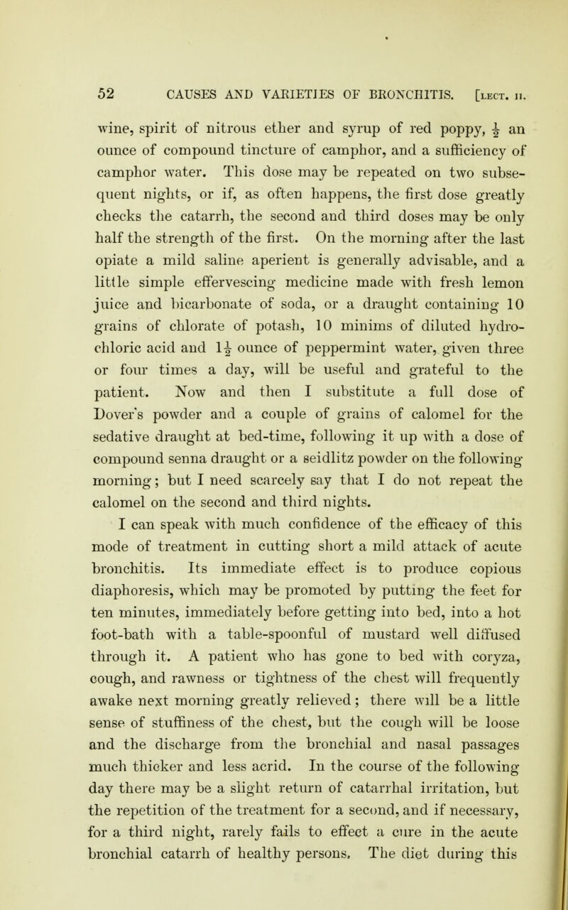 wine, spirit of nitrous ether and syrup of red poppy, ^ an ounce of compound tincture of camphor, and a sufficiency of camphor water. This dose may be repeated on two subse- quent nights, or if, as often happens, the first dose greatly checks tlie catarrh, the second and third doses may be only half the strength of the first. On the morning after the last opiate a mild saline aperient is generally advisable, and a little simple effervescing medicine made with fresh lemon juice and bicarbonate of soda, or a draught containing 10 grains of chlorate of potash, 10 minims of diluted hydro- chloric acid and 1^ ounce of peppermint water, given three or four times a day, will be useful and grateful to the patient. Now and then I substitute a full dose of Dover's powder and a couple of grains of calomel for the sedative draught at bed-time, following it up with a dose of compound senna draught or a seidlitz powder on the following morning; but I need scarcely say that I do not repeat the calomel on the second and third nights. I can speak with much confidence of the efficacy of this mode of treatment in cutting short a mild attack of acute bronchitis. Its immediate effect is to produce copious diaphoresis, which may be promoted by putting the feet for ten minutes, immediately before getting into bed, into a hot foot-bath with a table-spoonful of mustard well dilfused through it. A patient who has gone to bed with coryza, cough, and rawness or tightness of the chest will frequently awake ne^t morning greatly relieved; there will be a little sense of stuffiness of the chest, but the cough will be loose and the discharge from the bronchial and nasal passages much thicker and less acrid. In the course of the following- day there may be a slight return of catarrhal irritation, but the repetition of the treatment for a second, and if necessary, for a third night, rarely fails to effect a cure in the acute bronchial catarrh of healthy persons. The diet during this