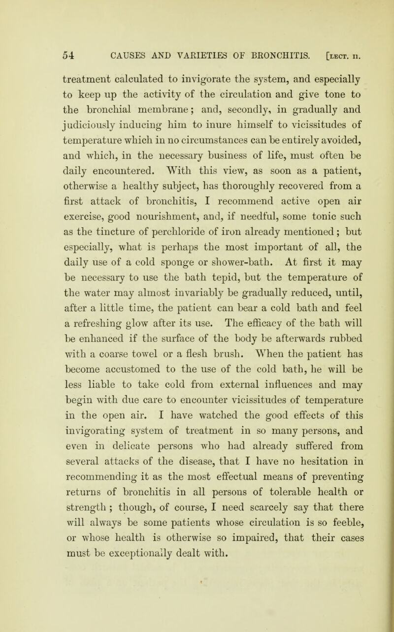 treatment calculated to invigorate the system, and especially to keep up the activity of the circulation and give tone to the bronchial membrane; and, secondly, in gradually and judiciously inducing him to inure himself to vicissitudes of temperature which in no circumstances can be entirely avoided, and which, in the necessary business of life, must often be daily encountered. With this view, as soon as a patient, otherwise a healthy subject, has thoroughly recovered from a first attack of bronchitis, I recommend active open air exercise, good nourishment, and, if needful, some tonic such as the tincture of perchloride of iron already mentioned ; but especially, what is perhaps the most important of all, the daily use of a cold sponge or shower-bath. At first it may be necessary to use the bath tepid, but the temperature of the water may almost invariably be gradually reduced, until, after a little time, the patient can bear a cold bath and feel a refreshing glow after its use. The efficacy of the bath will be enhanced if the surface of the body be afterwards rubbed with a coarse towel or a flesh brush. When the patient has become accustomed to the use of the cold bath, he will be less liable to take cold from external influences and may begin with due care to encounter vicissitudes of temperature in the open air. I have watched the good effects of this invigorating system of treatment in so many persons, and even in delicate persons who had already suffered from several attacks of the disease, that I have no hesitation in recommending it as the most effectual means of preventing returns of bronchitis in all persons of tolerable health or strength ; though, of course, I need scarcely say that there will always be some patients whose circulation is so feeble, or whose health is otherwise so impaired, that their cases must be exceptionally dealt with.