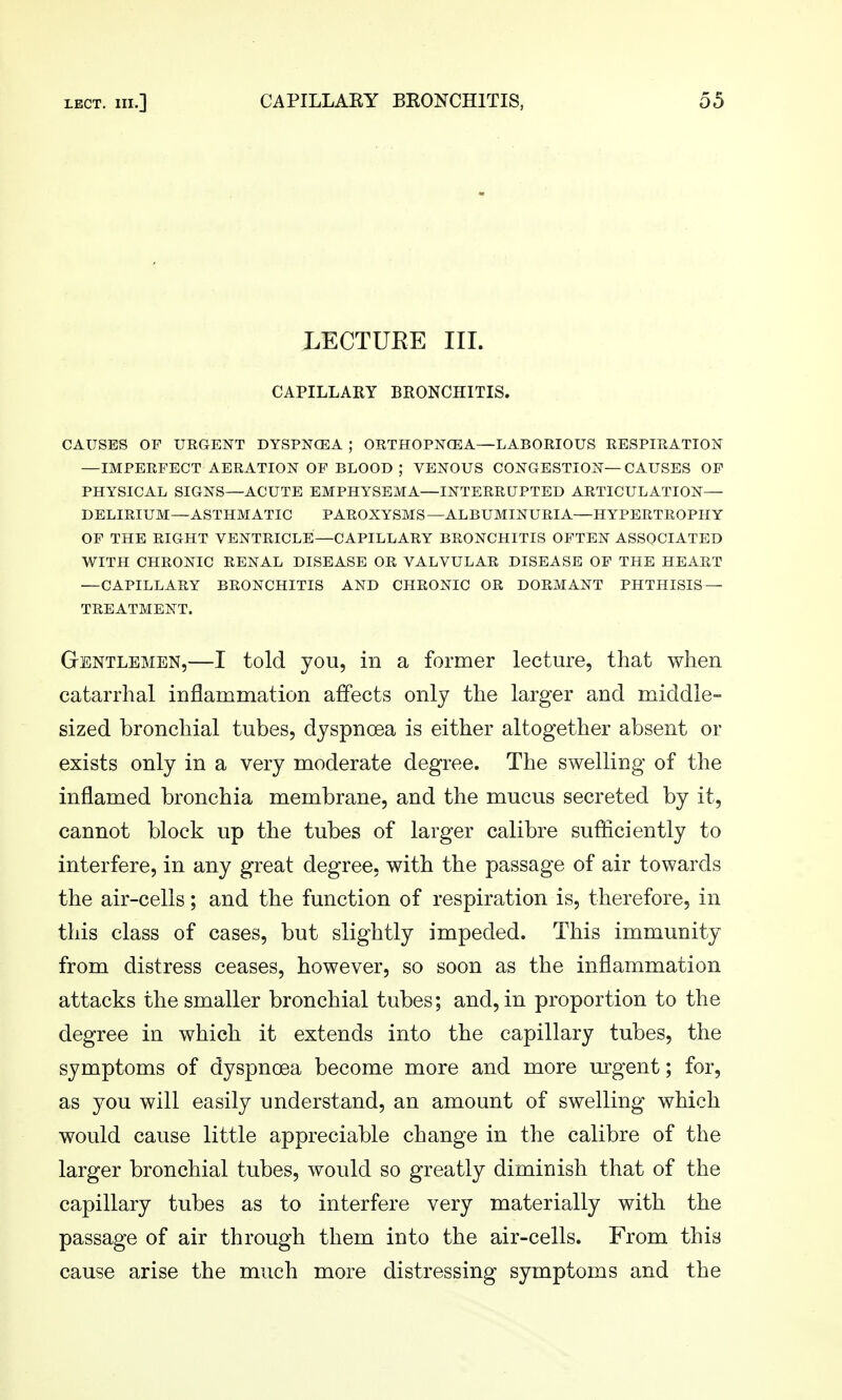 LECTUEE III. CAPILLAEY BRONCHITIS. CAUSES OP URGENT DYSPNCEA ; ORTHOPNGEA—LABORIOUS RESPIRATION —IMPERFECT AERATION OP BLOOD ; VENOUS CONGESTION—CAUSES OP PHYSICAL SIGNS—ACUTE EMPHYSEMA—INTERRUPTED ARTICULATION— DELIRIUM—ASTHMATIC PAROXYSMS—ALBUMINURIA—HYPERTROPHY OP THE RIGHT VENTRICLE—CAPILLARY BRONCHITIS OFTEN ASSOCIATED WITH CHRONIC RENAL DISEASE OR VALVULAR DISEASE OP THE HEART —CAPILLARY BRONCHITIS AND CHRONIC OR DORMANT PHTHISIS — TREATMENT. Gentlemen,—I told you, in a former lecture, that when catarrhal inflammation affects only the larger and middle- sized bronchial tubes, dyspnoea is either altogether absent or exists only in a very moderate degree. The swelling of the inflamed bronchia membrane, and the mucus secreted by it, cannot block up the tubes of larger calibre sufliciently to interfere, in any great degree, with the passage of air towards the air-cells; and the function of respiration is, therefore, in this class of cases, but slightly impeded. This immunity from distress ceases, however, so soon as the inflammation attacks the smaller bronchial tubes; and, in proportion to the degree in which it extends into the capillary tubes, the symptoms of dyspnoea become more and more urgent; for, as you will easily understand, an amount of swelling which would cause little appreciable change in the calibre of the larger bronchial tubes, would so greatly diminish that of the capillary tubes as to interfere very materially with the passage of air through them into the air-cells. From this cause arise the much more distressing symptoms and the