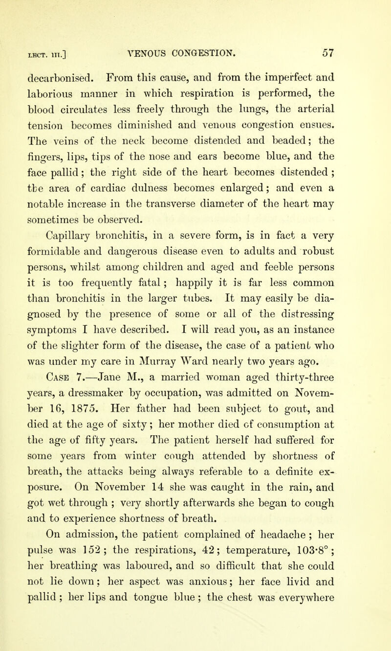 decarbonised. From tliis cause, and from the imperfect and laborious manner in which respiration is performed, the blood circulates less freely through the lungs, the arterial tension becomes diminished and venous congestion ensues. The veins of the neck become distended and beaded; the fingers, lips, tips of the nose and ears become blue, and the face pallid; the right side of the heart becomes distended ; the area of cardiac dulness becomes enlarged; and even a notable increase in the transverse diameter of the heart may sometimes be observed. Capillary bronchitis, in a severe form, is in fact a very formidable and dangerous disease even to adults and robust persons, whilst among children and aged and feeble persons it is too frequently fatal; happily it is far less common than bronchitis in the larger tubes. It may easily be dia- gnosed by the presence of some or all of the distressing symptoms I have described. I will read you, as an instance of the slighter form of the disease, the case of a patient who was under my care in Murray Ward nearly two years ago. Case 7.—Jane M., a married woman aged thirty-three years, a dressmaker by occupation, was admitted on Novem- ber 16, 1875. Her father had been subject to gout, and died at the age of sixty; her mother died of consumption at the age of fifty years. The patient herself had suffered for some years from winter cough attended by shortness of breath, the attacks being always referable to a definite ex- posure. On November 14 she was caught in the rain, and got wet through ; very shortly afterwards she began to cough and to experience shortness of breath. On admission, the patient complained of headache ; her pulse was 152; the respirations, 42; temperature, 103-8°; her breathing was laboured, and so difficult that she could not lie down ; her aspect was anxious; her face livid and pallid ; her lips and tongue blue ; the chest was everywhere