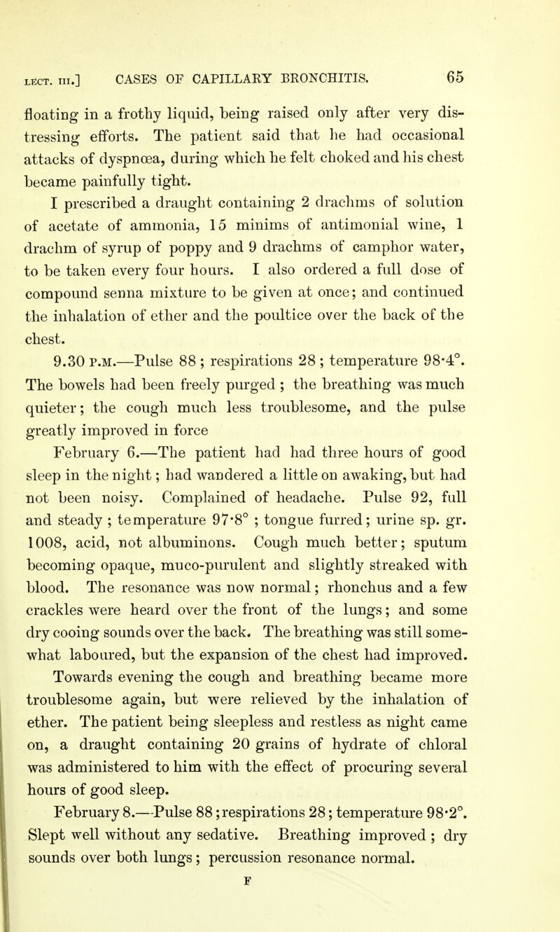 floating in a frothy liquid, being raised only after very dis- tressing efforts. The patient said that lie had occasional attacks of dyspnoea, during which he felt choked and his chest became painfully tight. I prescribed a draught containing 2 drachms of solution of acetate of ammonia, 15 minims of antimonial wine, 1 drachm of syrup of poppy and 9 drachms of camphor water, to be taken every four hours. I also ordered a full dose of compound senna mixture to be given at once; and continued the inhalation of ether and the poultice over the back of the chest. 9.30 P.M.—Pulse 88 ; respirations 28 ; temperature 98*4°. The bowels had been freely purged ; the breathing was much quieter; the cough much less troublesome, and the pulse greatly improved in force February 6.—The patient had had three hours of good sleep in the night; had wandered a little on awaking, but had not been noisy. Complained of headache. Pulse 92, full and steady ; temperature 97*8° ; tongue furred; urine sp. gr. 1008, acid, not albuminous. Cough much better; sputum becoming opaque, muco-purulent and slightly streaked with blood. The resonance was now normal; rhonchus and a few crackles were heard over the front of the lungs; and some dry cooing sounds over the back. The breathing was still some- what laboured, but the expansion of the chest had improved. Towards evening the cough and breathing became more troublesome again, but were relieved by the inhalation of ether. The patient being sleepless and restless as night came on, a draught containing 20 grains of hydrate of chloral was administered to him with the effect of procuring several hours of good sleep. February 8.—Pulse 88;respirations 28; temperature 98*2°. Slept well without any sedative. Breathing improved ; dry sounds over both lungs; percussion resonance normal. F