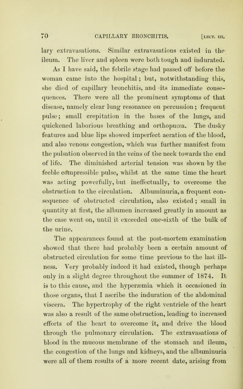lary extravasations. Similar extravasations existed in the ileum. The liver and spleen were both tough and indurated. As I have said, the febrile stage had passed off before the woman came into the hospital; but, notwithstanding this, she died of capillary bronchitis, and its immediate conse- quences. There were all the prominent symptoms of that disease, namely clear lung resonance on percussion; frequent pulse; small crepitation in the bases of the lungs, and quickened laborious breathing and orthopncea. The dusky features and blue lips showed imperfect aeration of the blood, and also venous congestion, which was further manifest from the pulsation observed in the veins of the neck towards the end of life. The diminished arterial tension was shown by the feeble c(Tmpressible pulse, whilst at the same time the heart was acting powerfully, but ineffectually, to overcome the obstruction to the circulation. Albuminuria, a frequent con- sequence of obstructed circulation, also existed ; small in quantity at first, the albumen increased greatly in amount as the case went on, until it exceeded one-sixth of the bulk of the urine. The appearances found at the post-mortem examination showed that there had probably been a certain amount of obstructed circulation for some time previous to the last ill- ness. Very probably indeed it had existed, though perhaps only in a slight degree throughout the summer of 1874. It is to this cause, and the hypersemia which it occasioned in those organs, that I ascribe the induration of the abdominal viscera. The hypertrophy of the right ventricle of the heart was also a result of the same obstruction, leading to increased efforts of the heart to overcome it, and drive the blood through the pulmonary circulation. The extravasations of blood in the mucous membrane of the stomach and ileum, the congestion of the lungs and kidneys, and the albuminuria were all of them results of a more recent date, arising from