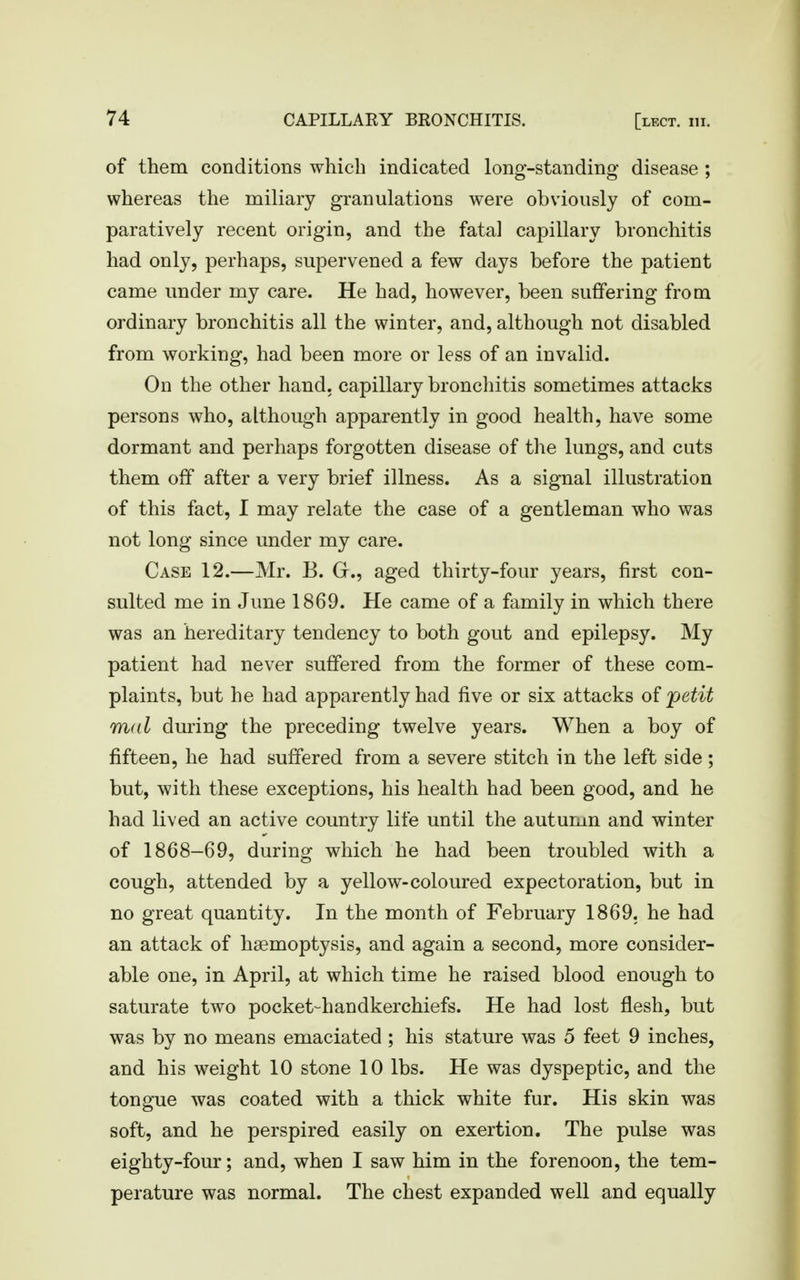 of them conditions which indicated long-standing disease ; whereas the miliary granulations were obviously of com- paratively recent origin, and the fatal capillary bronchitis had only, perhaps, supervened a few days before the patient came under my care. He had, however, been suffering from ordinary bronchitis all the winter, and, although not disabled from working, had been more or less of an invalid. On the other hand, capillary bronchitis sometimes attacks persons who, although apparently in good health, have some dormant and perhaps forgotten disease of the lungs, and cuts them off after a very brief illness. As a signal illustration of this fact, I may relate the case of a gentleman who was not long since under my care. Case 12.—Mr. B. Gr., aged thirty-four years, first con- sulted me in June 1869. He came of a family in which there was an hereditary tendency to both gout and epilepsy. My patient had never suffered from the former of these com- plaints, but he had apparently had five or six attacks of petit m<il during the preceding twelve years. When a boy of fifteen, he had suffered from a severe stitch in the left side ; but, with these exceptions, his health had been good, and he had lived an active country life until the autumn and winter of 1868-69, during which he had been troubled with a cough, attended by a yellow-coloured expectoration, but in no great quantity. In the month of February 1869. he had an attack of haemoptysis, and again a second, more consider- able one, in April, at which time he raised blood enough to saturate two pocket-handkerchiefs. He had lost flesh, but was by no means emaciated ; his stature was 5 feet 9 inches, and his weight 10 stone 10 lbs. He was dyspeptic, and the tongue was coated with a thick white fur. His skin was soft, and he perspired easily on exertion. The pulse was eighty-four; and, when I saw him in the forenoon, the tem- perature was normal. The chest expanded well and equally