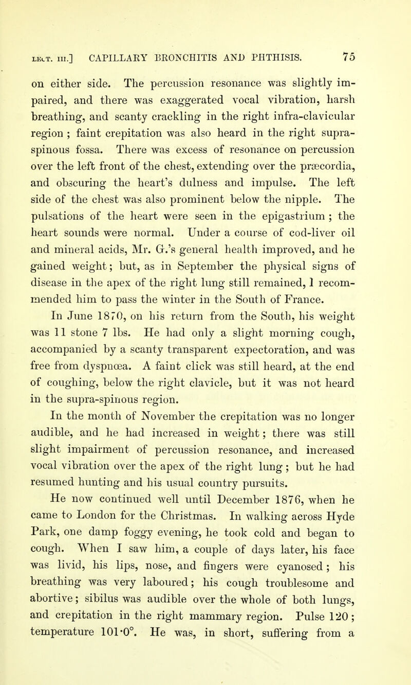 on either side. The percussion resonance was slightly im- paired, and there was exaggerated vocal vibration, harsh breathing, and scanty crackling in the right infra-clavicular region ; faint crepitation was also heard in the right supra- spinous fossa. There was excess of resonance on percussion over the left front of the chest, extending over the prsecordia, and obscuring the heart's dulness and impulse. The left side of the chest was also prominent below the nipple. The pulsations of the heart were seen in the epigastrium ; the heart sounds were normal. Under a course of cod-liver oil and mineral acids, Mr. Gr.'s general health improved, and he gained weight; but, as in September the physical signs of disease in tlie apex of the right Inng still remained, 1 recom- mended him to pass the winter in the South of France. In June 1870, on his return from the South, his weight was 11 stone 7 lbs. He had only a slight morning cough, accompanied by a scanty transparent expectoration, and was free from dyspnoea. A faint click was still heard, at the end of coughing, below the right clavicle, but it was not heard in the supra-spinous region. In the month of November the crepitation was no longer audible, and he had increased in weight; there was still slight impairment of percussion resonance, and increased vocal vibration over the apex of the right lung; but he had resumed hunting and his usual country pursuits. He now continued well until December 1876, when he came to London for the Christmas. In walking across Hyde Park, one damp foggy evening, he took cold and began to cough. When I saw him, a couple of days later, his face was livid, his lips, nose, and fingers were cyanosed ; his breathing was very laboured; his cough troublesome and abortive; sibilus was audible over the whole of both lungs, and crepitation in the right mammary region. Pulse 120; temperature 101*0°. He was, in short, suffering from a