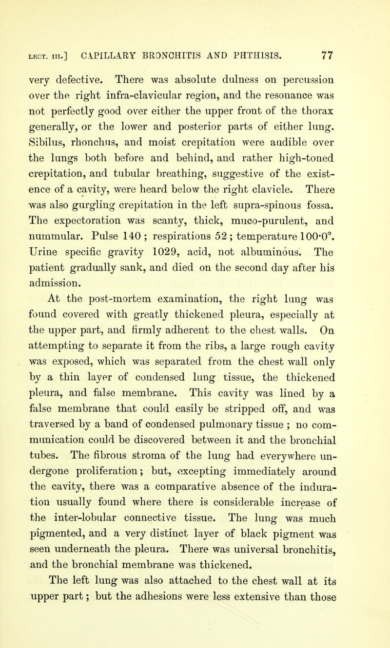 very defective. There was absolute dulness on percussion over the right infra-clavicular region, and the resonance was not perfectly good over either the upper front of the thorax generally, or the lower and posterior parts of either lung. Sibilus, rhonchus, and moist crepitation were audible over the lungs both before and behind, and rather high-toned crepitation, and tubular breathing, suggestive of the exist- ence of a cavity, were heard below the right clavicle. There was also gurgling crepitation in the left supra-spinous fossa. The expectoration was scanty, thick, muco-purulent, and nummular. Pulse 140; respirations 52; temperature 100*0°. Urine specific gravity 1029, acid, not albuminous. The patient gradually sank, and died on the second day after his admission. At the post-mortem examination, the right lung was found covered with greatly thickened pleura, especially at the upper part, and firmly adherent to the chest walls. On attempting to separate it from the ribs, a large rough cavity was exposed, which was separated from the chest wall only by a thin layer of condensed lung tissue, the thickened pleura, and false membrane. This cavity was lined by a false membrane that could easily be stripped off, and was traversed by a band of condensed pulmonary tissue ; no com- munication could be discovered between it and the bronchial tubes. The fibrous stroma of the lung had everywhere un- dergone proliferation; but, excepting immediately around the cavity, there was a comparative absence of the indura- tion usually found where there is considerable increase of the inter-lobular connective tissue. The lung was much pigmented, and a very distinct layer of black pigment was seen underneath the pleura. There was universal bronchitis, and the bronchial membrane was thickened. The left lung was also attached to the chest wall at its upper part; but the adhesions were less extensive than those