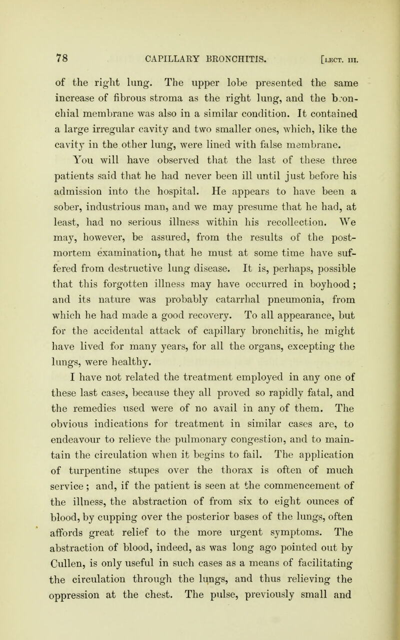of the right lung. The upper lobe presented the same increase of fibrous stroma as the right lung, and the b;on- chial membrane was also in a similar condition. It contained a large irregular cavity and two smaller ones, which, like the cavity in the other lung, were lined with false membrane. You will have observed that the last of these three patients said that he had never been ill until just before his admission into the hospital. He appears to have been a sober, industrious man, and we may presume that he had, at least, had no serious illness within his recollection. We may, however, be assured, from the results of the post- mortem examination, that he must at some time have suf- fered from destructive lung disease. It is, perhaps, possible that this forgotten illness may have occurred in boyhood ; and its nature was probably catarrhal pneumonia, from which he had made a good recovery. To all appearance, but for the accidental attack of capillary bronchitis, he might have lived for many years, for all the organs, excepting the lungs, were healthy. I have not related the treatment employed in any one of these last cases, because they all proved so rapidly fatal, and the remedies used were of no avail in any of them. The obvious indications for treatment in similar cases are, to endeavour to relieve the pulmonary congestion, and to main- tain the circulation when it begins to fail. The application of turpentine stupes over the thorax is often of much service; and, if the patient is seen at the commencement of the illness, the abstraction of from six to eight ounces of blood, by cupping over the posterior bases of the lungs, often affords great relief to the more urgent symptoms. The abstraction of blood, indeed, as was long ago pointed out by Cullen, is only useful in such cases as a means of facilitating the circulation through the lungs, and thus relieving the oppression at the chest. The pulse, previously small and