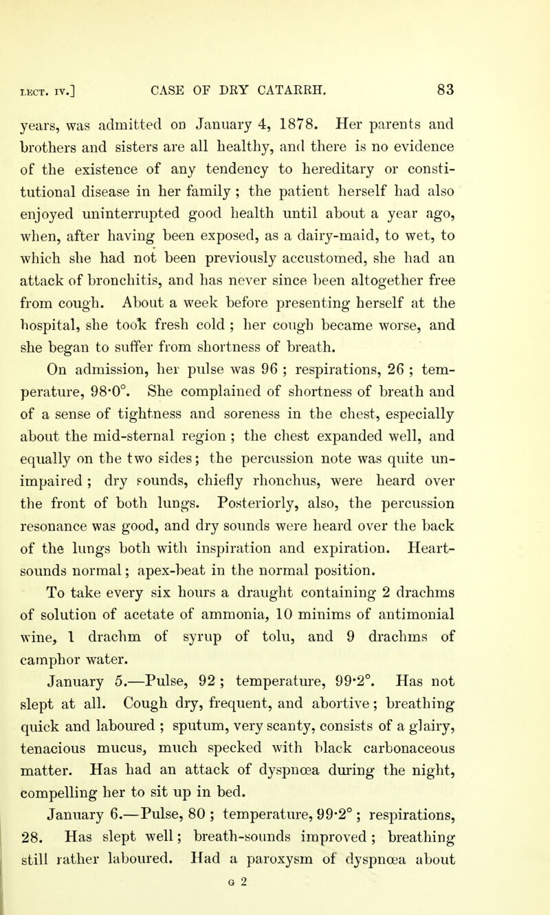 years, was admitted od January 4, 1878. Her parents and brothers and sisters are all healthy, and there is no evidence of the existence of any tendency to hereditary or consti- tutional disease in her family ; the patient herself had also enjoyed uninterrupted good health until about a year ago, when, after having been exposed, as a dairy-maid, to wet, to which she had not been previously accustomed, she had an attack of bronchitis, and has never since been altogether free from cough. About a week before presenting herself at the hospital, she took fresh cold ; her cough became worse, and she began to suffer from shortness of breath. On admission, her pulse was 96 ; respirations, 26 ; tem- perature, 98*0°. She complained of shortness of breath and of a sense of tightness and soreness in the chest, especially about the mid-sternal region; the chest expanded well, and equally on the two sides; the percussion note was quite un- impaired ; dry pounds, chiefly rhonchus, were heard over the front of both luugs. Posteriorly, also, the percussion resonance was good, and dry sounds were heard over the back of the lungs both with inspiration and expiration. Heart- sounds normal; apex-beat in the normal position. To take every six hours a draught containing 2 drachms of solution of acetate of ammonia, 10 minims of antimonial wine, 1 drachm of syrup of tolu, and 9 drachms of camphor water. January 5.—Pulse, 92 ; temperature, 99*2°. Has not slept at all. Cough dry, frequent, and abortive; breathing quick and laboured ; sputum, very scanty, consists of a glairy, tenacious mucus, much specked with black carbonaceous matter. Has had an attack of dyspnoea during the night, compelling her to sit up in bed. January 6.—Pulse, 80 ; temperature, 99*2° ; respirations, 28. Has slept well; breath-sounds improved ; breathing still rather laboured. Had a paroxysm of dyspnoea about G 2