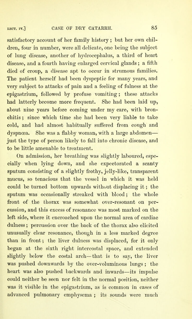 satisfactory account of her family history ; but her own chil- dren, four in number, were all delicate, one being the subject of lung disease, another of hydrocephalus, a third of heart disease, and a fourth having enlarged cervical glands ; a fifth died of croup, a disease apt to occur in strumous families. The patient herself had been dyspeptic for many years, and very subject to attacks of pain and a feeling of fulness at the epigastrium, followed by profuse vomiting ; these attacks had latterly become more frequent. She had been laid up, about nine years before coming under my care, with bron- chitis ; since which time she had been very liable to take cold, and had almost habitually suffered from cough and dyspnoea. She was a flabby woman, with a large abdomen— just the type of person likely to fall into chronic disease, and to be little amenable to treatment. On admission, her breathing was slightly laboured, espe- cially when lying down, and she expectorated a scanty sputum consisting of a slightly frothy, jelly-like, transparent mucus, so tenacious that the vessel in which it was held could be turned bottom upwards without displacing it; the sputum was occasionally streaked with blood; the whole front of the thorax was somewhat over-resonant on per- cussion, and this excess of resonance was most marked on the left side, where it encroached upon the normal area of cardiac dulness; percussion over the back of the thorax also elicited unusually clear resonance, though in a less marked degree than in front; the liver dulness was displaced, for it only began at the sixth right intercostal space, and extended slightly below the costal arch—that is to say, the liver was pushed downwards by the over-voluminous lungs ; the heart was also pushed backwards and inwards—its impulse could neither be seen nor felt in the normal position, neither was it visible in the epigastrium, as is common in cases of advanced pulmonary emphysema ; its sounds were much