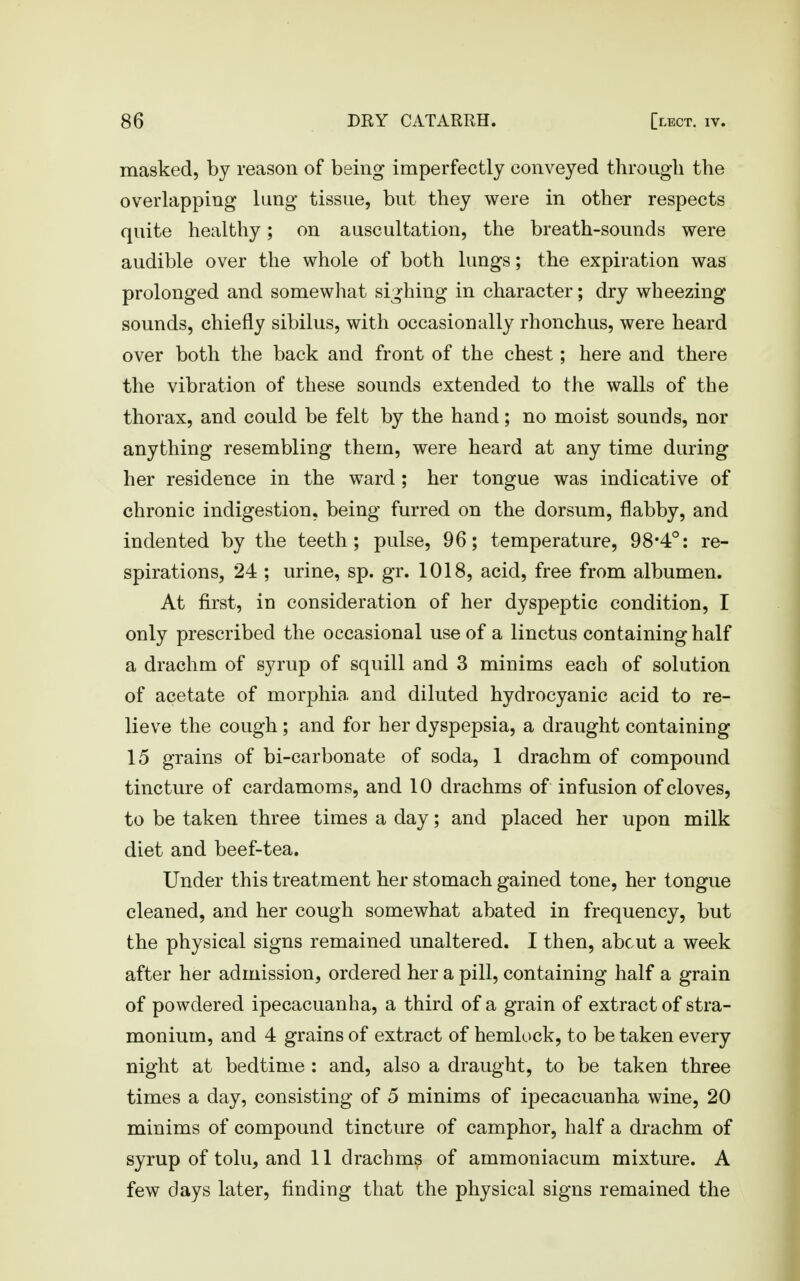 masked, by reason of being imperfectly conveyed through the overlapping lung tissue, but they were in other respects quite healthy; on auscultation, the breath-sounds were audible over the whole of both lungs; the expiration was prolonged and somewhat sighing in character; dry wheezing sounds, chiefly sibilus, with occasionally rhonchus, were heard over both the back and front of the chest; here and there the vibration of these sounds extended to the walls of the thorax, and could be felt by the hand; no moist sounds, nor anything resembling them, were heard at any time during her residence in the ward ; her tongue was indicative of chronic indigestion, being furred on the dorsum, flabby, and indented by the teeth; pulse, 96; temperature, 98*4°: re- spirations, 24 ; urine, sp. gr. 1018, acid, free from albumen. At first, in consideration of her dyspeptic condition, I only prescribed the occasional use of a linctus containing half a drachm of syrup of squill and 3 minims each of solution of acetate of morphia and diluted hydrocyanic acid to re- lieve the cough; and for her dyspepsia, a draught containing 15 grains of bi-carbonate of soda, 1 drachm of compound tincture of cardamoms, and 10 drachms of infusion of cloves, to be taken three times a day; and placed her upon milk diet and beef-tea. Under this treatment her stomach gained tone, her tongue cleaned, and her cough somewhat abated in frequency, but the physical signs remained unaltered. I then, about a week after her admission, ordered her a pill, containing half a grain of powdered ipecacuanha, a third of a grain of extract of stra- monium, and 4 grains of extract of hemlock, to be taken every night at bedtime : and, also a draught, to be taken three times a day, consisting of 5 minims of ipecacuanha wine, 20 minims of compound tincture of camphor, half a drachm of syrup of tolu, and 11 drachms of ammoniacum mixture. A few days later, finding that the physical signs remained the