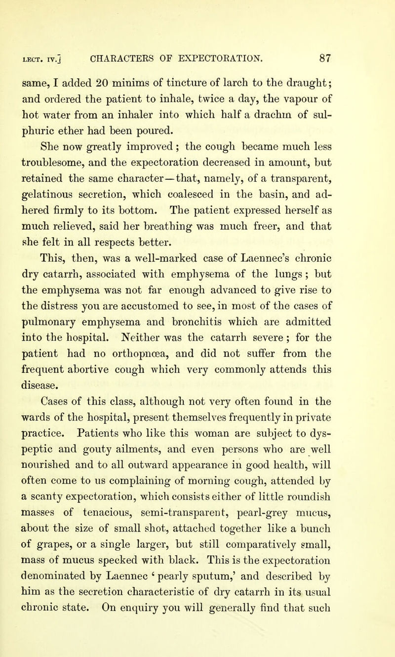 same, I added 20 minims of tincture of larch to the draught; and ordered the patient to inhale, twice a day, the vapour of hot water from an inhaler into which half a drachm of sul- phuric ether had been poured. She now greatly improved ; the cough became much less troublesome, and the expectoration decreased in amount, but retained the same character—that, namely, of a transparent, gelatinous secretion, which coalesced in the basin, and ad- hered firmly to its bottom. The patient expressed herself as much relieved, said her breathing was much freer, and that she felt in all respects better. This, then, was a well-marked case of Laennec's chronic dry catarrh, associated with emphysema of the lungs ; but the emphysema was not far enough advanced to give rise to the distress you are accustomed to see, in most of the cases of pulmonary emphysema and bronchitis which are admitted into the hospital. Neither was the catarrh severe; for the patient had no orthopnoea, and did not suffer from the frequent abortive cough which very commonly attends this disease. Cases of this class, although not very often found in the wards of the hospital, present themselves frequently in private practice. Patients who like this woman are subject to dys- peptic and gouty ailments, and even persons who are well nourished and to all outward appearance in good health, will often come to us complaining of morning cough, attended by a scanty expectoration, which consists either of little roundish masses of tenacious, semi-transparent, pearl-grey mucus, about the size of small shot, attached together like a bunch of grapes, or a single larger, but still comparatively small, mass of mucus specked with black. This is the expectoration denominated by Laennec ' pearly sputum,' and described by him as the secretion characteristic of dry catarrh in its usual chronic state. On enquiry you will generally find that such