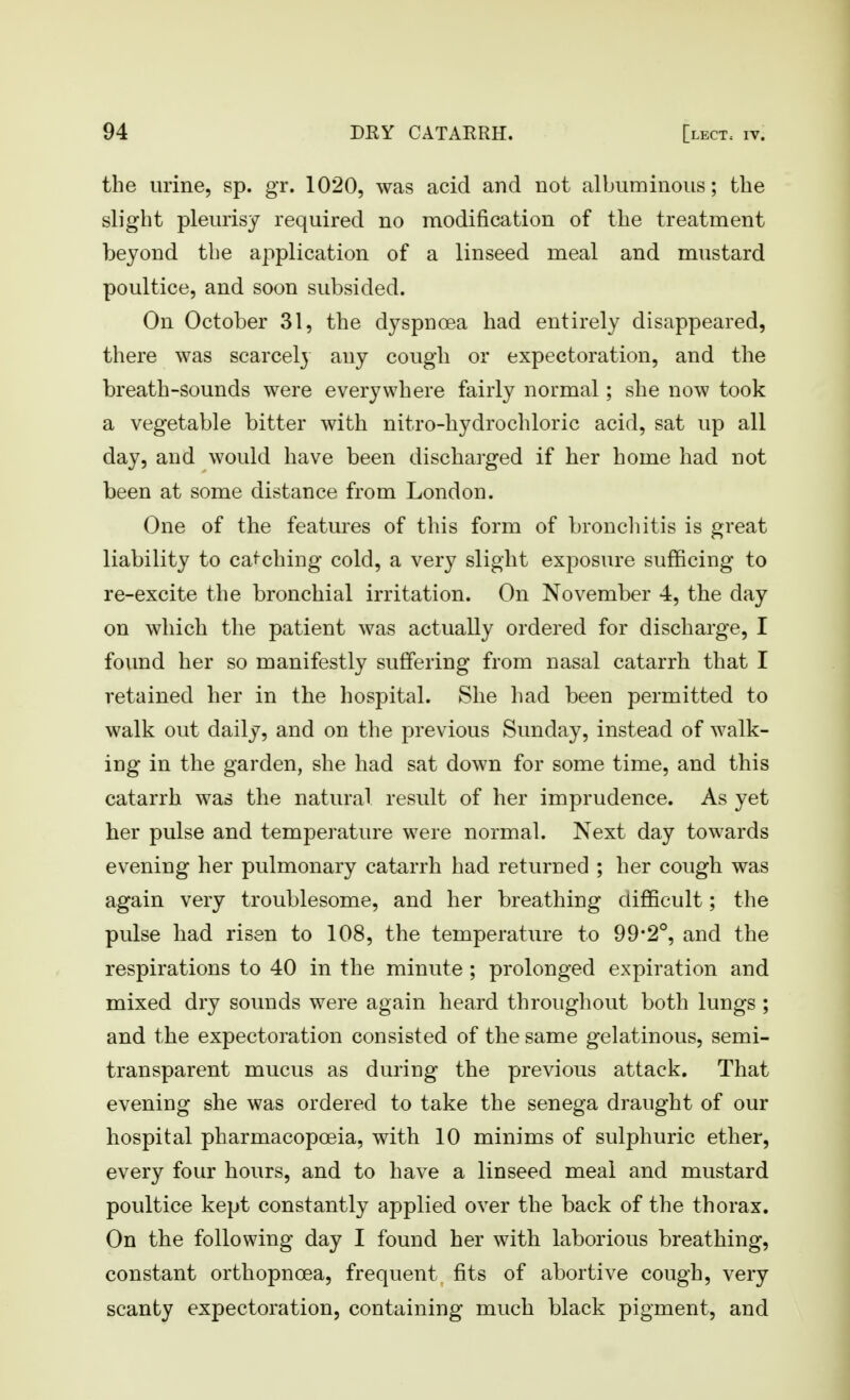 the urine, sp. gr. 1020, was acid and not albuminous; the slight pleurisy required no modification of the treatment beyond the application of a linseed meal and mustard poultice, and soon subsided. On October 31, the dyspnoea had entirely disappeared, there was scarcely any cough or expectoration, and the breath-sounds were everywhere fairly normal; she now took a vegetable bitter with nitro-hydrochloric acid, sat up all day, and would have been discharged if her home had not been at some distance from London. One of the features of this form of broncliitis is great liability to ca<-ching cold, a very slight exposure sufficing to re-excite the bronchial irritation. On November 4, the day on which the patient was actually ordered for discharge, I found her so manifestly suffering from nasal catarrh that I retained her in the hospital. She had been permitted to walk out daily, and on the previous Sunday, instead of walk- ing in the garden, she had sat down for some time, and this catarrh was the natural result of her imprudence. As yet her pulse and temperature were normal. Next day towards evening her pulmonary catarrh had returned ; her cough was again very troublesome, and her breathing difficult; the pulse had risen to 108, the temperature to 99-2°, and the respirations to 40 in the minute ; prolonged expiration and mixed dry sounds were again heard throughout both lungs ; and the expectoration consisted of the same gelatinous, semi- transparent mucus as during the previous attack. That evening she was ordered to take the senega draught of our hospital pharmacopoeia, with 10 minims of sulphuric ether, every four hours, and to have a linseed meal and mustard poultice kept constantly applied over the back of the thorax. On the following day I found her with laborious breathing, constant orthopnoea, frequent fits of abortive cough, very scanty expectoration, containing much black pigment, and