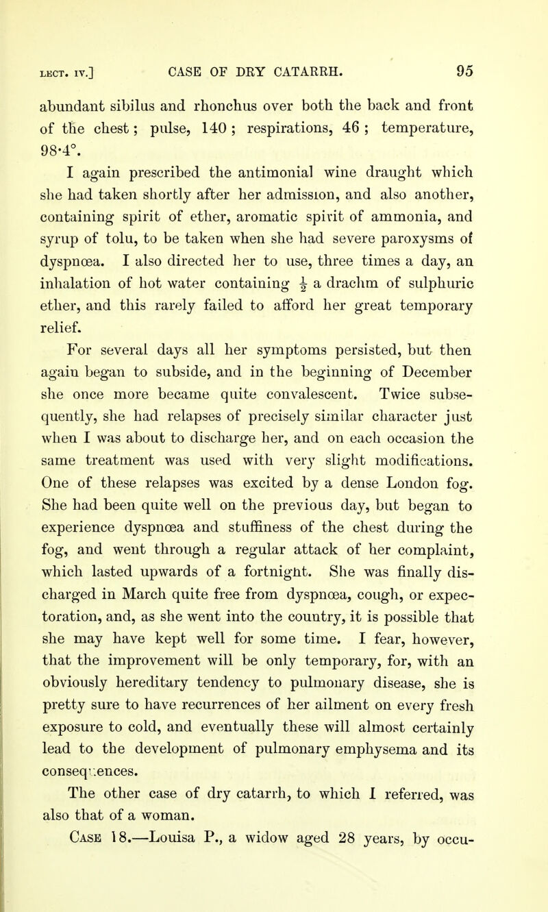 abundant sibilus and rhonchus over both the back and front of the chest; pulse, 140 ; respirations, 46 ; temperature, 98-4°. I again prescribed the antimonial wine draught which she had taken shortly after her admission, and also another, containing spirit of ether, aromatic spirit of ammonia, and syrup of tolu, to be taken when she had severe paroxysms of dyspnoea. I also directed her to use, three times a day, an inhalation of hot water containing ^ a drachm of sulphuric ether, and this rarely failed to afford her great temporary relief. For several days all her symptoms persisted, but then again began to subside, and in the beginning of December she once more became quite convalescent. Twice subse- quently, she had relapses of precisely similar character just when I was about to discharge her, and on each occasion the same treatment was used with very slight modifications. One of these relapses was excited by a dense London fog. She had been quite well on the previous day, but began to experience dyspnoea and stuffiness of the chest during the fog, and went through a regular attack of her complaint, which lasted upwards of a fortnignt. She was finally dis- charged in March quite free from dyspnoea, cough, or expec- toration, and, as she went into the country, it is possible that she may have kept well for some time. I fear, however, that the improvement will be only temporary, for, with an obviously hereditary tendency to pulmonary disease, she is pretty sure to have recurrences of her ailment on every fresh exposure to cold, and eventually these will almost certainly lead to the development of pulmonary emphysema and its consequences. The other case of dry catarrh, to which 1 referred, was also that of a woman. Case 18.—Louisa P., a widow aged 28 years, by occu-