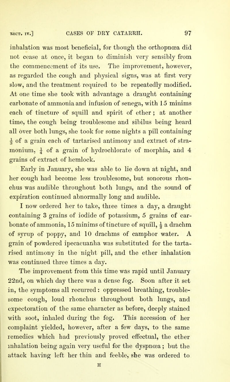 inhalation was most beneficial, for though the orthopnoea did not cease at once, it began to diminish very sensibly from the commencement of its use. The improvement, however, as regarded the cough and physical signs, was at first very slow, and the treatment required to be repeatedly modified. At one time she took with advantage a draught containing carbonate of ammonia and infusion of senega, with 15 minims each of tincture of squill and spirit of ether ; at another time, the cough being troublesome and sibilus being heard all over both lungs, she took for some nights a pill containing ^ of a grain each of tartarised antimony and extract of stra- monium, ;| of a grain of hydrochlorate of morphia, and 4 grains of extract of hemlock. Early in January, she was able to lie down at night, and her cough had become less troublesome, but sonorous rhon- chus was audible throughout both lungs, and the sound of expiration continued abnormally long and audible. I now ordered her to take, thiee times a day, a draught containing 3 grains of iodide of potassium, 5 grains of car- bonate of ammonia, 15 minims of tincture of squill, J a drachm of syrup of poppy, and 10 drachms of camphor water. A grain of powdered ipecacuanha was substituted for the tarta- rised antimony in the night pill, and the ether inhalation was continued three times a day. The improvement from this time was rapid until January 22nd, on which day there was a dense fog. Soon after it set in, the symptoms all recurred : oppressed breathing, trouble- some cough, loud rhonchus throughout both lungs, and expectoration of the same character as before, deeply stained with soot, inhaled during the fog. This accession of her complaint yielded, however, after a few days, to the same remedies which had previously proved effectual, the ether inhalation being again very useful for the dyspnoea; but the attack having left her thin and feeble, she was ordered to H