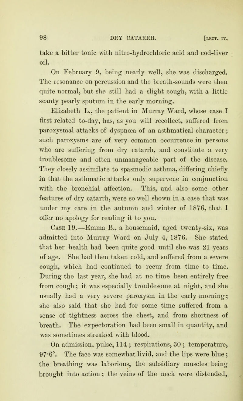 take a bitter tonic with nitro-hydrochloric acid and cod-liver oil. On February 9, being nearly well, slie was discharged. The resonance on percussion and the breath-sounds were then quite normal, but slie still had a slight cough, with a little scanty pearly sputum in the early morning. Elizabeth L., the patient in Murray Ward, whose case I first related to-day, has, as you will recollect, suffered from paroxysmal attacks of dyspnoea of an asthmatical character; such paroxysms are of very common occurrence in persons who are suffering from dry catarrh, and constitute a very troublesome and often unmanageable part of the disease. They closely assimilate to spasmodic asthma, differing chiefly in that the asthmatic attacks only supervene in conjunction with the bronchial affection. This, and also some other features of dry catarrh, were so well shown in a case that was under my care in the autumn and winter of 1876, that I offer no apology for reading it to you. Case 19.—Emma B., a housemaid, aged twenty-six, was admitted into Murray Ward on July 4, 1876. She stated that her health had been quite good until she was 21 years of age. She had then taken cold, and suffered from a severe cough, which had continued to recur from time to time. During the last year, she had at no time been entirely free from cough; it was especially troublesome at night, and she usually had a very severe paroxysm in the early morning; she also said that she had for some time suffered from a sense of tightness across the chest, and from shortness of breath. The expectoration had been small in quantity, and was sometimes streaked with blood. On admission, pulse, 114 ; respirations, 30 ; temperature, 97*6°. The face was somewhat livid, and the lips were blue; the breathing was laborious, the subsidiary muscles being brought into action ; the veins of the neck were distended.