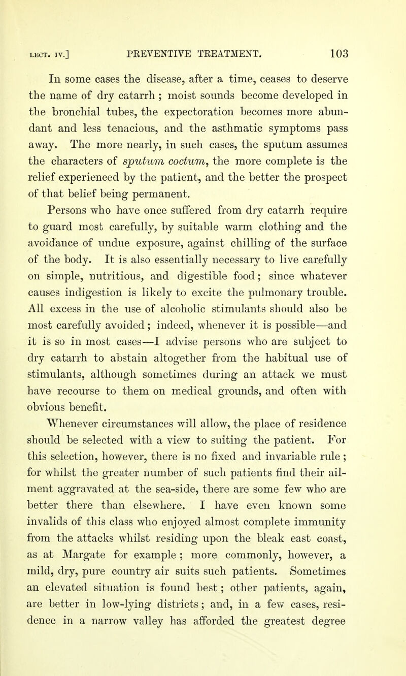 In some cases the disease, after a time, ceases to deserve the name of dry catarrh ; moist sounds become developed in the bronchial tubes, the expectoration becomes more abun- dant and less tenacious, and the asthmatic symptoms pass away. The more nearly, in such cases, the sputum assumes the characters of sputum codum, the more complete is the relief experienced by the patient, and the better the prospect of that belief being permanent. Persons who have once suffered from dry catarrh require to guard most carefully, by suitable warm clothing and the avoidance of undue exposure, against chilling of the surface of the body. It is also essentially necessary to live carefully on simple, nutritious, and digestible food; since whatever causes indigestion is likely to excite the pulmonary trouble. All excess in the use of alcoholic stimulants should also be most carefully avoided; indeed, whenever it is possible—and it is so in most cases—I advise persons who are subject to dry catarrh to abstain altogether from the habitual use of stimulants, although sometimes during an attack we must have recourse to them on medical grounds, and often with obvious benefit. Whenever circumstances will allow, the place of residence should be selected with a view to suiting the patient. For this selection, however, there is no fixed and invariable rule; for whilst the greater number of such patients find their ail- ment aggravated at the sea-side, there are some few who are better there than elsewhere. I have even known some invalids of this class who enjoyed almost complete immunity from the attacks whilst residing upon the bleak east coast, as at Margate for example ; more commonly, however, a mild, dry, pure country air suits such patients. Sometimes an elevated situation is found best; other patients, again, are better in low-lying districts; and, in a few cases, resi- dence in a narrow valley has afforded the greatest degree