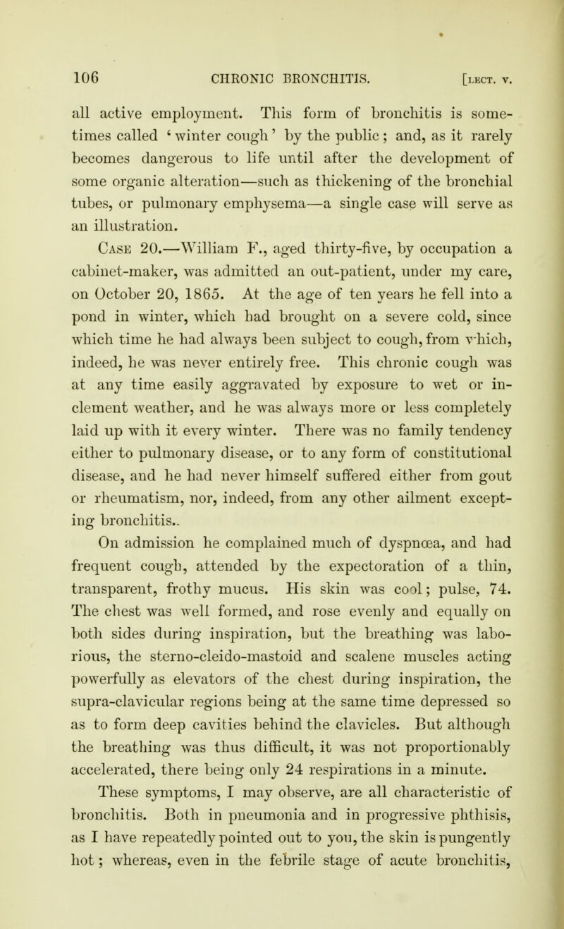 all active employment. This form of bronchitis is some- times called ' winter cough ' by the public ; and, as it rarely becomes dangerous to life until after the development of some organic alteration—such as thickening of the bronchial tubes, or pulmonary emphysema—a single case will serve as an illustration. Case 20.—William F., aged thirty-five, by occupation a cabinet-maker, was admitted an out-patient, under my care, on October 20, 1865. At the aofe of ten years he fell into a pond in winter, which had brought on a severe cold, since which time he had always been subject to cough, from v hich, indeed, he was never entirely free. This chronic cough was at any time easily aggravated by exposure to wet or in- clement weather, and he was always more or less completely laid up with it every winter. There was no family tendency either to pulmonary disease, or to any form of constitutional disease, and he had never himself suffered either from gout or rheumatism, nor, indeed, from any other ailment except- ing bronchitis.- On admission he complained much of dyspnoea, and had frequent cough, attended by the expectoration of a thin, transparent, frothy mucus. His skin was cool; pulse, 74. The chest was well formed, and rose evenly and equally on both sides during inspiration, but the breathing was labo- rious, the sterno-cleido-mastoid and scalene muscles acting powerfully as elevators of the chest during inspiration, the supra-clavicular regions being at the same time depressed so as to form deep cavities behind the clavicles. But although the breathing was thus difficult, it was not proportionably accelerated, there beiag only 24 respirations in a minute. These symptoms, I may observe, are all characteristic of bronchitis. Both in pneumonia and in progressive phthisis, as I have repeatedly pointed out to you, the skin ispungently hot; whereas, even in the febrile stage of acute bronchitis,