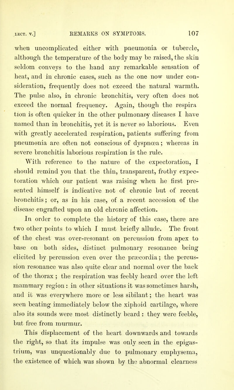 when uncomplicated either with pneumonia or tubercle, although the temperature of the body may be raised, the skin seldom conveys to the hand any remarkable sensation of heat, and in chronic cases, such as the one now under con- sideration, frequently does not exceed the natural warmth. The pulse also, in chronic bronchitis, very often does not exceed the normal frequency. Again, though the respira tion is often quicker in the other pulmonary diseases I have named than in bronchitis, yet it is never so laborious. Even with greatly accelerated respiration, patients suffering from pneumonia are often not conscious of dyspnoea; whereas in severe bronchitis laborious respiration is the rule. With reference to the nature of the expectoration, I should remind you that the thin, transparent, frothy expec- toration which our patient was raising when he first pre- sented himself is indicative not of chronic but of recent bronchitis; or, as in his case, of a recent accession of the disease engrafted upon an old chronic affection. In order to complete the history of this case, there are two other points to which I must briefly allude. The front of the chest was over-resonant on percussion from apex to base on both sides, distinct pulmonary resonance being elicited by percussion even over the prsecordia; the percus- sion resonance was also quite clear and normal over the back of the thorax ; the respiration was feebly heard over the left mammary region : in other situations it was sometimes harsh, and it was everywhere more or less sibilant; the heart was seen beating immediately below the xiphoid cartilage, where also its sounds were most distinctly heard : they were feeble, but free from murmur. This displacement of the heart downwards and towards the right, so that its impulse was only seen in the epigas- trium, was unquestionably due to pulmonary emphysema, the existence of which was shown by the abnormal clearness