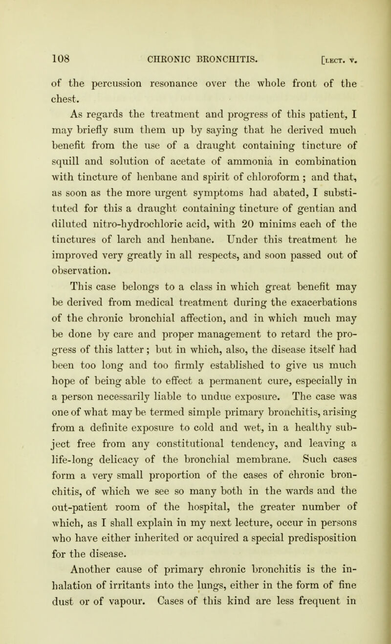 of the percussion resonance over the whole front of the chest. As regards the treatment and progress of this patient, I may briefly sum them up by saying that he derived much benefit from the use of a draught containing tincture of squill and solution of acetate of ammonia in combination with tincture of henbane and spirit of chloroform ; and that, as soon as the more urgent symptoms had abated, I substi- tuted for this a draught containing tincture of gentian and diluted nitro-hydrochloric acid, with 20 minims each of the tinctures of larch and henbane. Under this treatment he improved very greatly in all respects, and soon passed out of observation. This case belongs to a class in which great benefit may be derived from medical treatment during the exacerbations of the chronic bronchial affection, and in which much may be done by care and proper management to retard the pro- gress of this latter; but in which, also, the disease itself had been too long and too firmly established to give us much hope of being able to effect a permanent cure, especially in a person necessarily liable to undue exposure. The case was one of what may be termed simple primary bronchitis, arising from a definite exposure to cold and wet, in a healthy sub- ject free from any constitutional tendency, and leaving a life-long delicacy of the bronchial membrane. Such cases form a very small proportion of the cases of chronic bron- chitis, of which we see so many both in the wards and the out-patient room of the hospital, the greater number of which, as I shall explain in my next lecture, occur in persons who have either inherited or acquired a special predisposition for the disease. Another cause of primary chronic bronchitis is the in- halation of irritants into the lungs, either in the form of fine dust or of vapour. Cases of this kind are less frequent in