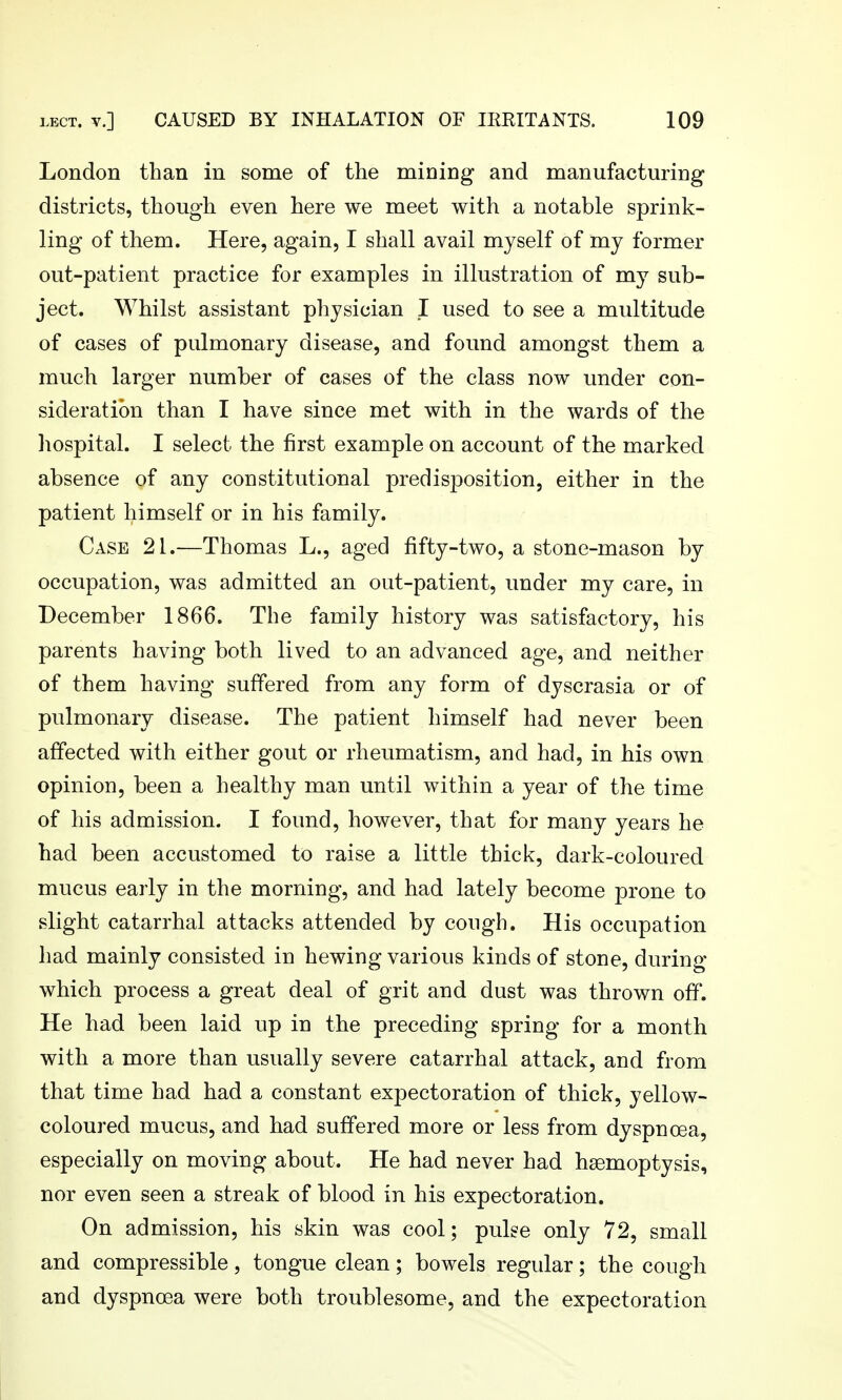 London than in some of the mioing and manufacturing districts, though even here we meet with a notable sprink- ling of them. Here, again, I shall avail myself of my former out-patient practice for examples in illustration of my sub- ject. Whilst assistant physician I used to see a multitude of cases of pulmonary disease, and found amongst them a much larger number of cases of the class now under con- sideration than I have since met with in the wards of the liospital. I select the first example on account of the marked absence of any constitutional predisposition, either in the patient himself or in his family. Case 21.—Thomas L., aged fifty-two, a stone-mason by occupation, was admitted an out-patient, under my care, in December 1866. The family history was satisfactory, his parents having both lived to an advanced age, and neither of them having suffered from any form of dyscrasia or of pulmonary disease. The patient himself had never been affected with either gout or rheumatism, and had, in his own opinion, been a healthy man until within a year of the time of his admission. I found, however, that for many years he had been accustomed to raise a little thick, dark-coloured mucus early in the morning, and had lately become prone to slight catarrhal attacks attended by cough. His occupation had mainly consisted in hewing various kinds of stone, during which process a great deal of grit and dust was thrown off. He had been laid up in the preceding spring for a month with a more than usually severe catarrhal attack, and from that time had had a constant expectoration of thick, yellow- coloured mucus, and had suffered more or less from dyspnoea, especially on moving about. He had never had haemoptysis, nor even seen a streak of blood in his expectoration. On admission, his skin was cool; pulse only 72, small and compressible, tongue clean; bowels regular; the cough and dyspnoea were both troublesome, and the expectoration