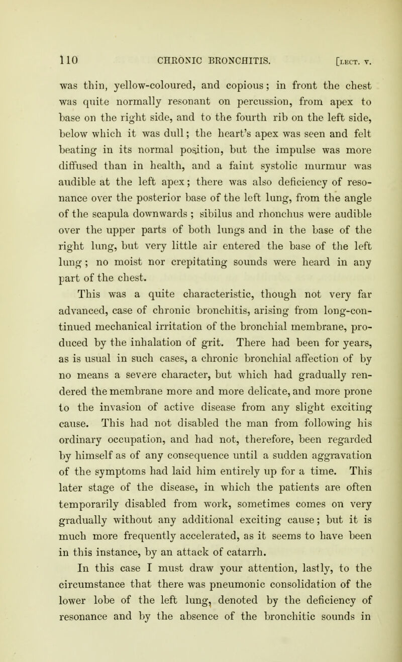 was thin, yellow-coloured, and copious; in front the chest was quite normally resonant on percussion, from apex to base on the right side, and to the fourth rib on the left side, below which it was dull; the heart's apex was seen and felt beating in its normal portion, but the impulse was more diffused than in health, and a faint systolic murmur was audible at the left apex; there was also deficiency of reso- nance over the posterior base of the left lung, from the angle of the scapula downwards ; sibilus and rhonchus were audible over the upper parts of both lungs and in the base of the right lung, but very little air entered the base of the left lung ; no moist nor crepitating sounds were heard in any part of the chest. This was a quite characteristic, though not very far advanced, case of chronic bronchitis, arising from long-con- tinued mechanical irritation of the bronchial membrane, pro- duced by the inhalation of grit. There had been for years, as is usual in such cases, a chronic bronchial affection of by no means a severe character, but which had gradually ren- dered the membrane more and more delicate, and more prone to the invasion of active disease from any slight exciting cause. This had not disabled the man from following his ordinary occupation, and had not, therefore, been regarded by himself as of any consequence until a sudden aggravation of the symptoms had laid him entirely up for a time. This later stage of the disease, in which the patients are often temporarily disabled from work, sometimes comes on very gradually without any additional exciting cause; but it is much more frequently accelerated, as it seems to have been in this instance, by an attack of catarrh. In this case I must draw your attention, lastly, to the circumstance that there was pneumonic consolidation of the lower lobe of the left lung, denoted by the deficiency of resonance and by the absence of the bronchitic sounds in