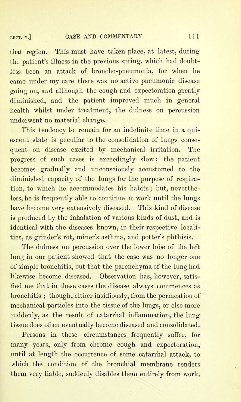 that region. This must have taken place, at latest, during the patient's illness in the previous spring, which had doubt- less been an attack of broncho-pneumonia, for when he came under my care there was no active pneumonic disease going on, and although the cough and expectoration greatly diminished, and the patient improved much in general health whilst under treatment, the dulness on percussion underwent no material change. This tendency to remain for an indefinite time in a qui- escent state is peculiar to the consolidation of lungs conse- quent on disease excited by mechanical irritation. The progress of such cases is exceedingly slow; the patient becomes gradually and unconsciously accustomed to the diminished capacity of the lungs for the purpose of respira- tion, to which he accommodates his habits; but, neverthe- less, he is frequently able to continue at work until the lungs have become very extensively diseased. This kind of disease is produced by the inhalation of various kinds of dust, and is identical with the diseases known, in their respective locali- ties, as grinder's rot, miner's asthma, and potter's phthisis. The dulness on percussion over the lower lobe of the left lung in our patient showed that the case was no longer one of simple bronchitis, but that the parenchyma of the lung had likewise become diseased. Observation has, however, satis- fied me that in these cases the disease always commences as bronchitis ; though, either insidiously, from the permeation of mechanical particles into the tissue of the lungs, or else more •iuddenly, as the result of catarrhal inflammation, the lung- tissue does often eventually become diseased and consolidated. Persons in these circumstances frequently suffer, for many years, only from chronic cough and expectoration, until at length the occurrence of some catarrhal attack, to which the condition of the bronchial membrane renders them very liable, suddenly disables them entirely from work.