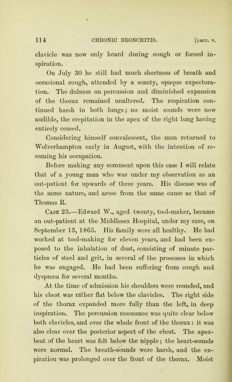 clavicle was now only heard during cough or forced in- spiration. On July 30 he still had much shortness of breath and occasional cough, attended by a scanty, opaque expectora- tion. The dulness on percussion and diminished expansion of the thorax remained unaltered. The respiration con- tinued harsh in both lungs; no moist sounds were now audible, the crepitation in the apex of the right lung having entirely ceased. Considering himself convalescent, the man returned to Wolverhampton early in August, with the intention of re- suming his occupation. Before making any comment upon this case I will relate that of a young man who was under my observation as an out-patient for upwards of three years. His disease was of the same nature, and arose from the same cause as that of Thomas R. Case 23.—Edward W., aged twenty, tool-maker, became an out-patient at the Middlesex Hospital, under my care, on September 15, 1865. His family were all healthy. He had worked at tool-making for eleven years, and had been ex- posed to the inhalation of dust, consisting of minute par- ticles of steel and grit, in several of the processes in which he was engaged. He had been suffering from cough and dyspnoea for several months. At the time of admission his shoulders were rounded, and his chest was rather flat below the clavicles. The right side of the thorax expanded more fully than the left, in deep inspiration. The percussion resonance w^as quite clear below both clavicles, and over the whole front of the thorax : it was also clear over the posterior aspect of the chest. The apex- beat of the heart was felt below the nipple; the heart-sounds were normal. The breath-sounds were harsh, and the ex- piration was prolonged over the front of the thorax. Moist