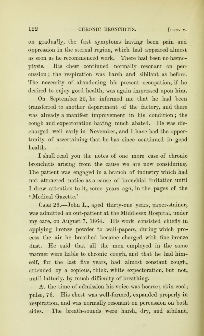 on gradually, the first symptoms having been pain and oppression in the sternal region, which had appeared almost as soon as he recommenced work. There had been no haemo- ptysis. His chest continued normally resonant on per- cussion ; the respiration was harsh and sibilant as before. The necessity of abandoning his present occupation, if he desired to enjoy good health, was again impressed upon him. On September 25, he informed me that he had been transferred to another department of the factory, and there was already a manifest improvement in his condition ; the cough and expectoration having much abated. He was dis- charged well early in November, and I have had the oppor- tunity of ascertaining that he has since continued in good health. I shall read you the notes of one more case of chronic bronchitis arising from the cause we are now considering. The patient was engaged in a branch of industry which had not attracted notice as a cause of bronchial irritation until I drew attention to it, some years ago, in the pages of the ' Medical Gazette.' Case 26.—John L., aged thirty-one years, paper-stainer, was admitted an out-patient at the Middlesex Hospital, under my care, on August 7, 1864. His work consisted chiefly in applying bronze powder to wall-papers, during which pro- cess the air he breathed became charged with fine bronze dust. He said that all the men employed in the same manner were liable to chronic cough, and that he had him- self, for the last five years, had almost constant cough, attended by a copious, thick, white expectoration, but not, until latterly, by much difficulty of breathing. At the time of admission his voice was hoarse; skin cool; pulse, 76. His chest was well-formed, expanded properly in respiration, and was normally resonant on percussion on both sides. The breath-sounds were harsh, dry, and sibilant.