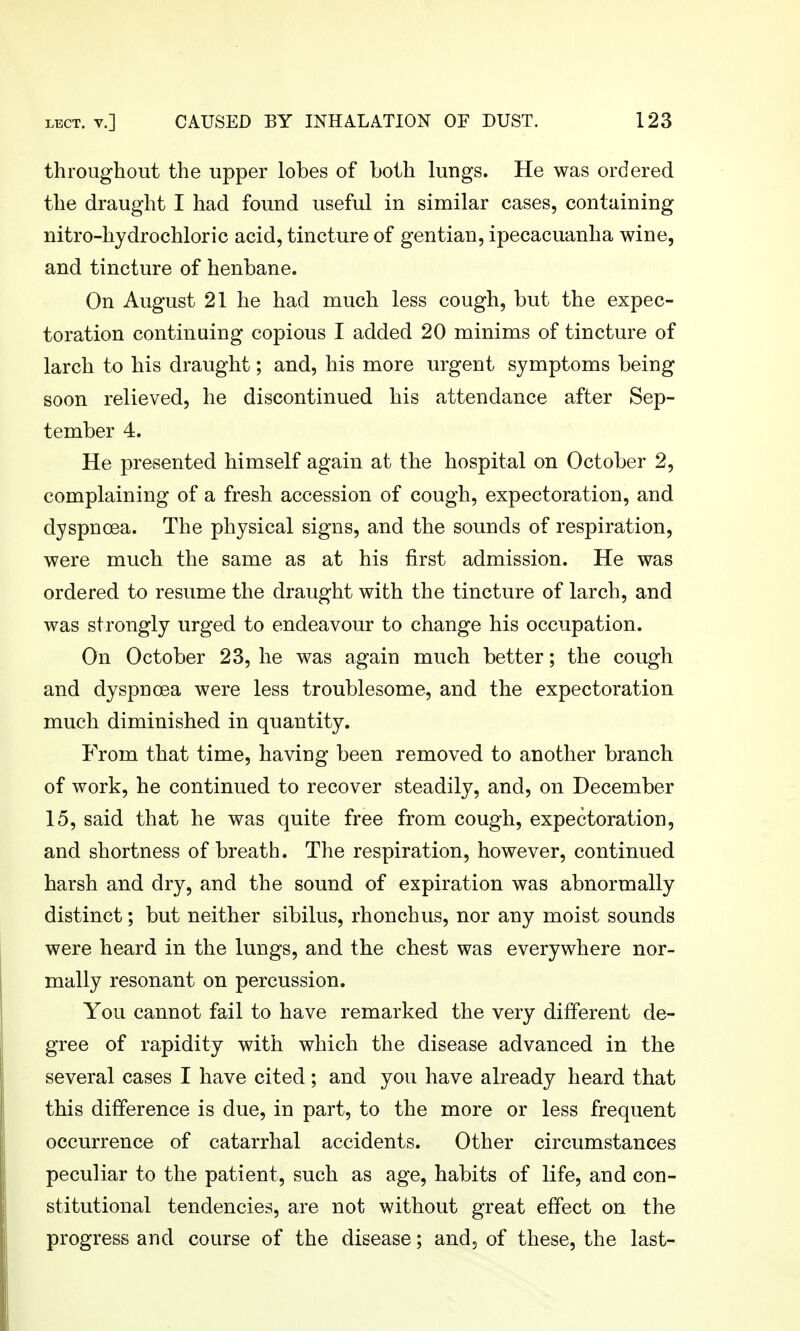 throughout the upper lobes of both lungs. He was ordered the draught I had found useful in similar cases, containing nitro-hydrochloric acid, tincture of gentian, ipecacuanha wine, and tincture of henbane. On August 21 he had much less cough, but the expec- toration continuing copious I added 20 minims of tincture of larch to his draught; and, his more urgent symptoms being soon relieved, he discontinued his attendance after Sep- tember 4. He presented himself again at the hospital on October 2, complaining of a fresh accession of cough, expectoration, and dyspnoea. The physical signs, and the sounds of respiration, were much the same as at his first admission. He was ordered to resume the draught with the tincture of larch, and was strongly urged to endeavour to change his occupation. On October 23, he was again much better; the cough and dyspnoea were less troublesome, and the expectoration much diminished in quantity. From that time, having been removed to another branch of work, he continued to recover steadily, and, on December 15, said that he was quite free from cough, expectoration, and shortness of breath. The respiration, however, continued harsh and dry, and the sound of expiration was abnormally distinct; but neither sibilus, rhonchus, nor any moist sounds were heard in the lungs, and the chest was everywhere nor- mally resonant on percussion. You cannot fail to have remarked the very different de- gree of rapidity with which the disease advanced in the several cases I have cited; and you have already heard that this difference is due, in part, to the more or less frequent occurrence of catarrhal accidents. Other circumstances peculiar to the patient, such as age, habits of life, and con- stitutional tendencies, are not without great effect on the progress and course of the disease; and, of these, the last-