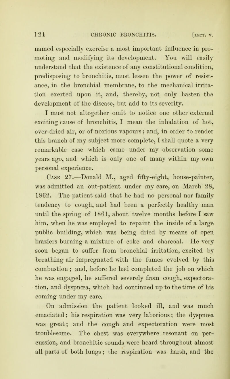 named especially exercise a most important influence in pro- moting and modifying- its development. You will easily understand that the existence of any constitutional condition, predisposing to bronchitis, must lessen the power of resist- ance, in the bronchial membrane, to the mechanical irrita- tion exerted upon it, and, thereby, not only hasten the development of the disease, but add to its severity. I must not altogether omit to notice one other external exciting cause of bronchitis, I mean the inhalation of hot, over-dried air, or of noxious vapours; and, in order to render this branch of my subject more complete, I shall quote a very remarkable case which came under my observation some years ago, and which is only one of many within my own personal experience. Case 27.—Donald M., aged fifty-eight, house-painter, was admitted an out-patient under my care, on March 28, 1862. The patient said that he had no personal nor family tendency to cough, and had been a perfectly healthy man until the spring of 1861, about twelve months before I saw him, when he was employed to repaint the inside of a large public building, which was being dried by means of open braziers burning a mixture of coke and charcoal. He very soon began to suffer from bronchial irritation, excited by breathing air impregnated with the fumes evolved by this combustion ; and, before he had completed the job on which he was engaged, he suffered severely from cough, expectora- tion, and dyspnoea, which had continued up to the time of his coming under my care. On admission the patient looked ill, and was much emaciated; his I'espiration was very laborious; the dyspnoea was great; and the cough and expectoration were most troublesome. The chest was everywhere resonant on per- cussion, and bronchitic sounds were heard throughout almost all parts of both lungs; the respiration was harsh, and the