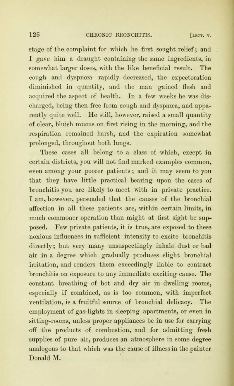 stage of the complaint for which he first sought relief; and I gave him a draught containing the same ingredients, in somewhat larger doses, with the like beneficial result. The cough and dyspnoea rapidly decreased, the expectoration diminished in quantity, and the man gained flesh and acquired the aspect of health. In a few weeks he was dis- charged, being then free from cough and dyspnoea, and appa- rently quite well. He still, however, raised a small quantity of clear, bluish mucus on first rising in the morning, and the respiration remained harsh, and the expiration somewhat prolonged, throughout both lungs. These cases all belong to a class of which, except in certain districts, you will not find marked examples common, even among your poorer patients ; and it may seem to you that they have little practical bearing upon the cases of bronchitis you are likely to meet with in private practice. I am, however, persuaded that the causes of the bronchial affection in all these patients are, within certain limits, in much commoner operation than might at first sight be sup- posed. Few private patients, it is true, are exposed to these noxious influences in sufficient intensity to excite bronchitis directly; but very many unsuspectingly inhalo dust or bad air in a degree which gradually produces slight bronchial irritation, and renders them exceedingly liable to contract bronchitis on exposure to any immediate exciting cause. The constant breathing of hot and dry air in dwelling rooms, especially if combined, as is too common, with imperfect ventilation, is a fruitful source of bronchial delicacy. The employment of gas-lights in sleeping apartments, or even in sitting-rooms, unless proper appliances be in use for carrying off the products of combustion, and for admitting fresh supplies of pure air, produces an atmosphere in some degree analogous to that which was the cause of illness in the painter Donald M.