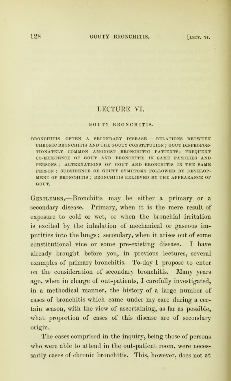 LECTUEE VI. GOUTY BRONCHITIS. BRONCHITIS OFTEN A SECONDARY DISEASE — RELATIONS BETWEEN CHRONIC BRONCHITIS AND THE GOUTY CONSTITUTION ; GOUT DISPROPOR- TIONATELY COMMON AMONGST BRONCHITIC PATIENTS; FREQUENT CO-EXISTENCE OP GOUT AND BRONCHITIS IN SAME FAMILIES AND PERSONS ; ALTERNATIONS OP GOUT AND BRONCHITIS IN THE SAME PERSON ; SUBSIDENCE OF GOUTY SYMPTOMS FOLLOWED BY DEVELOP- MENT OP BRONCHITIS ; BRONCHITIS RELIEVED BY THE APPEARANCE OP GOUT. GrENTLEMEN,—BroDchitis may be either a primary or a secondary disease. Primary, when it is the mere result of exposm-e to cold or wet, or when the bronchial irritation is excited by the inhalation of mechanical or gaseous im- purities into the lungs; secondary, when it arises out of some constitutional vice or some pre-existing disease. I have already brought before you, in previous lectures, several examples of primary bronchitis. To-day I propose to enter on the consideration of secondar}^ bronchitis. Many years ago, when in charge of out-patients, I carefully investigated, in a methodical manner, the history of a large number of cases of bronchitis which came under my care during a cer- tain season, with the view of ascertaining, as far as possible, what proportion of cases of this disease are of secondary origin. The cases comprised in the inquiry, being those of persons who were able to attend in the out-patient room, were neces- sarily cases of chronic bronchitis. This, however, does not at