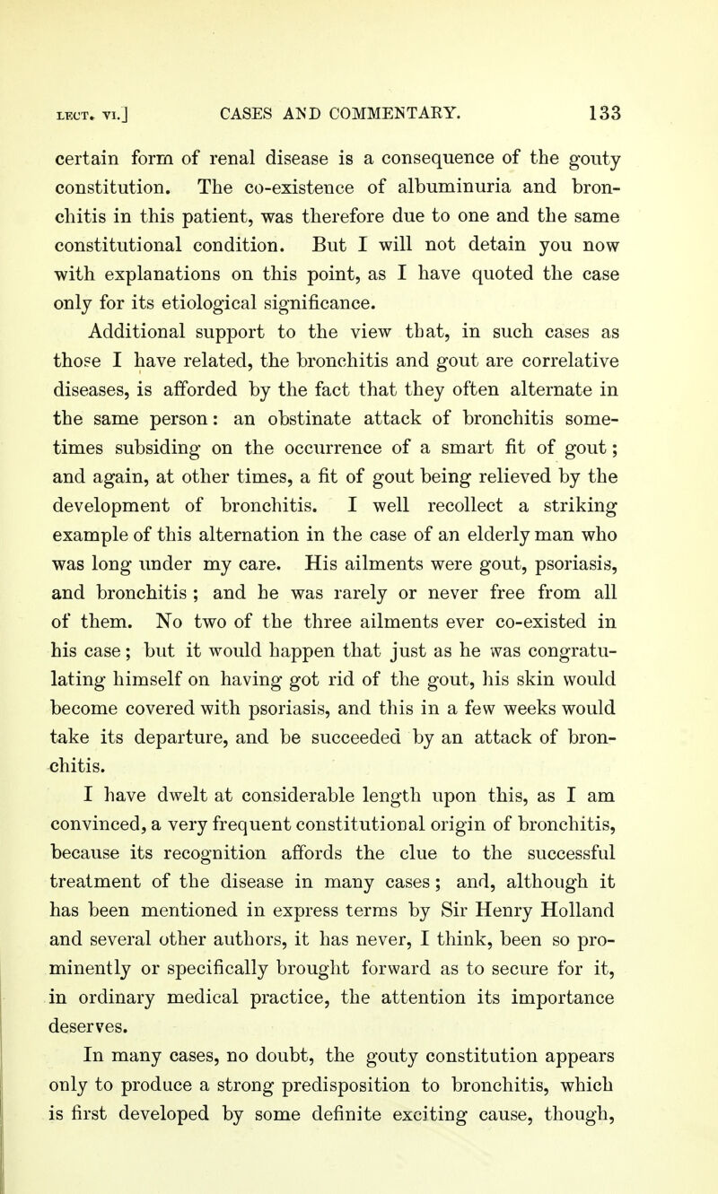 certain form of renal disease is a consequence of the gouty constitution. The co-existence of albuminuria and bron- chitis in this patient, was therefore due to one and the same constitutional condition. But I will not detain you now with explanations on this point, as I have quoted the case only for its etiological significance. Additional support to the view that, in such cases as those I have related, the bronchitis and gout are correlative diseases, is afforded by the fact that they often alternate in the same person: an obstinate attack of bronchitis some- times subsiding on the occurrence of a smart fit of gout; and again, at other times, a fit of gout being relieved by the development of bronchitis. I well recollect a striking example of this alternation in the case of an elderly man who was long imder my care. His ailments were gout, psoriasis, and bronchitis ; and he was rarely or never free from all of them. No two of the three ailments ever co-existed in his case; but it would happen that just as he was congratu- lating himself on having got rid of the gout, his skin would become covered with psoriasis, and this in a few weeks would take its departure, and be succeeded by an attack of bron- chitis. I have dwelt at considerable length upon this, as I am convinced, a very frequent constitutional origin of bronchitis, because its recognition affords the clue to the successful treatment of the disease in many cases; and, although it has been mentioned in express terms by Sir Henry Holland and several other authors, it has never, I think, been so pro- minently or specifically brought forward as to secure for it, in ordinary medical practice, the attention its importance deserves. In many cases, no doubt, the gouty constitution appears only to produce a strong predisposition to bronchitis, which is first developed by some definite exciting cause, though,