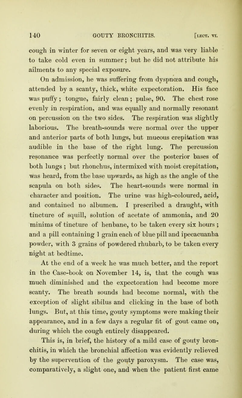 cough in winter for seven or eight years, and was very liable to take cold even in summer; but he did not attribute his ailments to any special exposure. On admission, he was suffering from dyspnoea and cough, attended by a scanty, thick, white expectoration. His face was puffy ; tongue, fairly clean ; pulse, 90. The chest rose evenly in respiration, and was equally and normally resonant on percussion on the two sides. The respiration was slightly laborious. The breath-sounds were normal over the upper and anterior parts of both lungs, but mucous crepitation was audible in the base of the right lung. The percussion resonance was perfectly normal over the posterior bases of both lungs ; but rhonchus, intermixed with moist crepitation, was heard, from the base upwards, as high as the angle of the scapula on both sides. The heart-sounds were normal in character and position. The urine was high-coloured, acid, and contained no albumen. I prescribed a draught, with tincture of squill, solution of acetate of ammonia, and 20 minims of tincture of henbane, to be taken every six hours ; and a pill containing 1 grain each of blue pill and ipecacuanha powder, with 3 grains of powdered rhubarb, to be taken every night at bedtime. At the end of a week he was much better, and the report in the Case-book on November 14, is, that the cough was much diminished and the expectoration had become more scanty. The breath sounds had become normal, with the exception of slight sibilus and clicking in the base of both lungs. But, at this time, gouty symptoms were making their appearance, and in a few days a regular fit of gout came on, during which the cough entirely disappeared. This is, in brief, the history of a mild case of gouty bron- chitis, in which the bronchial affection was evidently relieved by the supervention of the gouty paroxysm. The case was, comparatively, a slight one, and when the patient first came