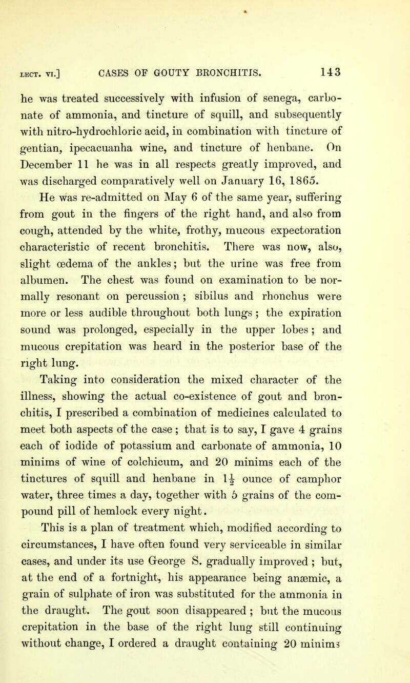 he was treated successively with infusion of senega, carbo- nate of ammonia, and tincture of squill, and subsequently with nitro-hydrochloric acid, in combination with tincture of gentian, ipecacuanha wine, and tincture of henbane. On December 11 he was in all respects greatly improved, and was discharged comparatively well on JaQuary 16, 1865. He was re-admitted on May 6 of the same year, suffering from gout in the fingers of the right hand, and also from cough, attended by the white, frothy, mucous expectoration characteristic of recent bronchitis. There was now, also, slight oedema of the ankles; but the urine was free from albumen. The chest was found on examination to be nor- mally resonant on percussion; sibilus and rhonchus were more or less audible throughout both lungs ; the expiration sound was prolonged, especially in the upper lobes ; and mucous crepitation was heard in the posterior base of the right lung. Taking into consideration the mixed character of the illness, showing the actual co-existence of gout and bron- chitis, I prescribed a combination of medicines calculated to meet both aspects of the case; that is to say, I gave 4 grains each of iodide of potassium and carbonate of ammonia, 10 minims of wine of colchicum, and 20 minims each of the tinctures of squill and henbane in 1^ ounce of camphor water, three times a day, together with 6 grains of the com- pound pill of hemlock every night. This is a plan of treatment which, modified according to circumstances, I have often found very serviceable in similar cases, and under its use Greorge S. gradually improved ; but, at the end of a fortnight, his appearance being anaemic, a grain of sulphate of iron was substituted for the ammonia in the draught. The gout soon disappeared ; but the mucous crepitation in the base of the right lung still continuing without change, I ordered a draught containing 20 minims