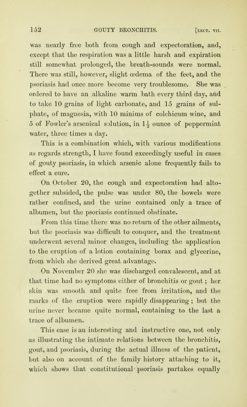 was nearly free both from cough and expectoration, and, except that the respiration was a little harsh and expiration still somewhat prolonged, the breath-sounds were normal. There was still, however, slight oedema of the feet, and the psoriasis had once more become very troublesome. She was ordered to have an alkaline warm bath every third day, and to take 10 grains of light carbonate, and 15 grains of sul- phate, of magnesia, with 10 minims of colchicum wine, and 5 of Fowler's arsenical solution, in 1J ounce of peppermint water, three times a day. This is a combination which, with various modifications as regards strength, I have found exceedingly useful in cases of gouty psoriasis, in which arsenic alone frequently fails to effect a cure. On October 20, the cough and expectoration had alto- gether subsided, the pulse was under 80, the bowels were rather confined, and the urine contained only a trace of albumen, but the psoriasis continued obstinate. From this time there was no return of the other ailments, but the psoriasis was difficult to conquer, and the treatment underwent several minor changes, including the application to the eruption of a lotion containing borax and glycerine, from which she derived great advantage. On November 20 she was discharged convalescent, and at that time had no symptoms either of bronchitis or gout; her skin was smooth and quite free from irritation, and the rnarks of the eruption were rapidly disappearing ; bat the urine never became quite normal, containing to the last a trace of albumen. This case is an interesting and instructive one, not only as illustrating the intimate relations between the bronchitis, gout, and psoriasis, during the actual illness of the patient, but also on account of the family history attaching to it, which shows tliat constitutional^ psoriasis partakes equally