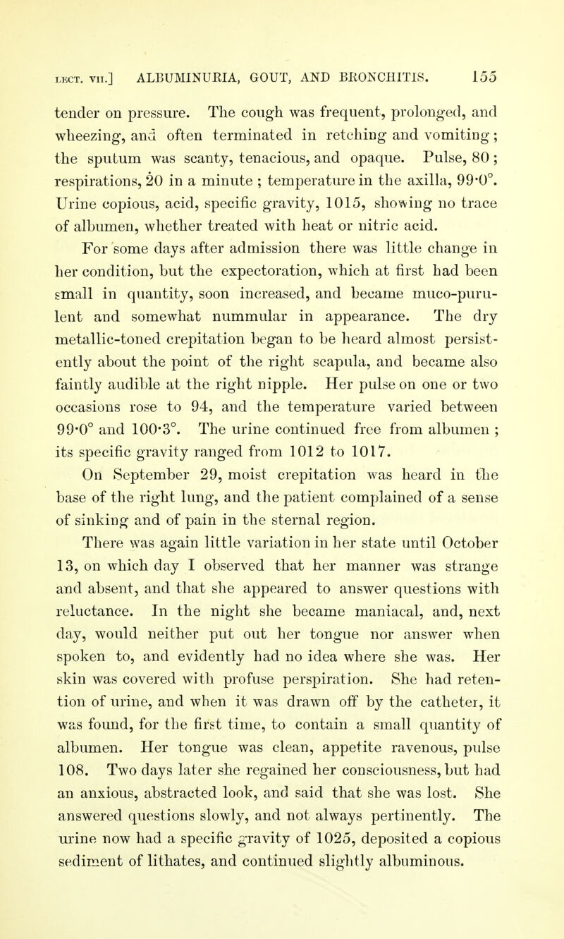 tender on pressure. The cough was frequent, prolonged, and wheezing, and often terminated in retching and vomitiDg; the sputum was scanty, tenacious, and opaque. Pulse, 80 ; respirations, 20 in a minute ; temperature in the axilla, 99*0°. Urine copious, acid, specific gravity, 1015, shov\iDg no trace of albumen, whether treated with heat or nitric acid. For some days after admission there was little change in her condition, but the expectoration, which at first had been small in quantity, soon increased, and became muco-puru- lent and somewhat nummular in appearance. The dry metallic-toned crepitation began to be heard almost persist- ently about the point of the right scapula, and became also faintly audible at the right nipple. Her pulse on one or two occasions rose to 94, and the temperature varied between 99*0° and 100*3°. The urine continued free from albumen ; its specific gravity ranged from 1012 to 1017. On September 29, moist crepitation was heard in the base of the right lung, and the patient complained of a sense of sinking and of pain in the sternal region. There was again little variation in her state until October 13, on which day I observed that her manner was strange and absent, and that she appeared to answer questions with reluctance. In the night she became maniacal, and, next day, would neither put out her tongue nor answer when spoken to, and evidently had no idea where she was. Her skin was covered with profuse perspiration. She had reten- tion of urine, and when it was drawn off by the catheter, it was found, for the first time, to contain a small quantity of albumen. Her tongue was clean, appetite ravenous, pidse 108. Two days later she regained her consciousness, but had an anxious, abstracted look, and said that she was lost. She answered questions slowly, and not always pertinently. The urine now had a specific gravity of 1025, deposited a copious sediment of lithates, and continued slightly albuminous.