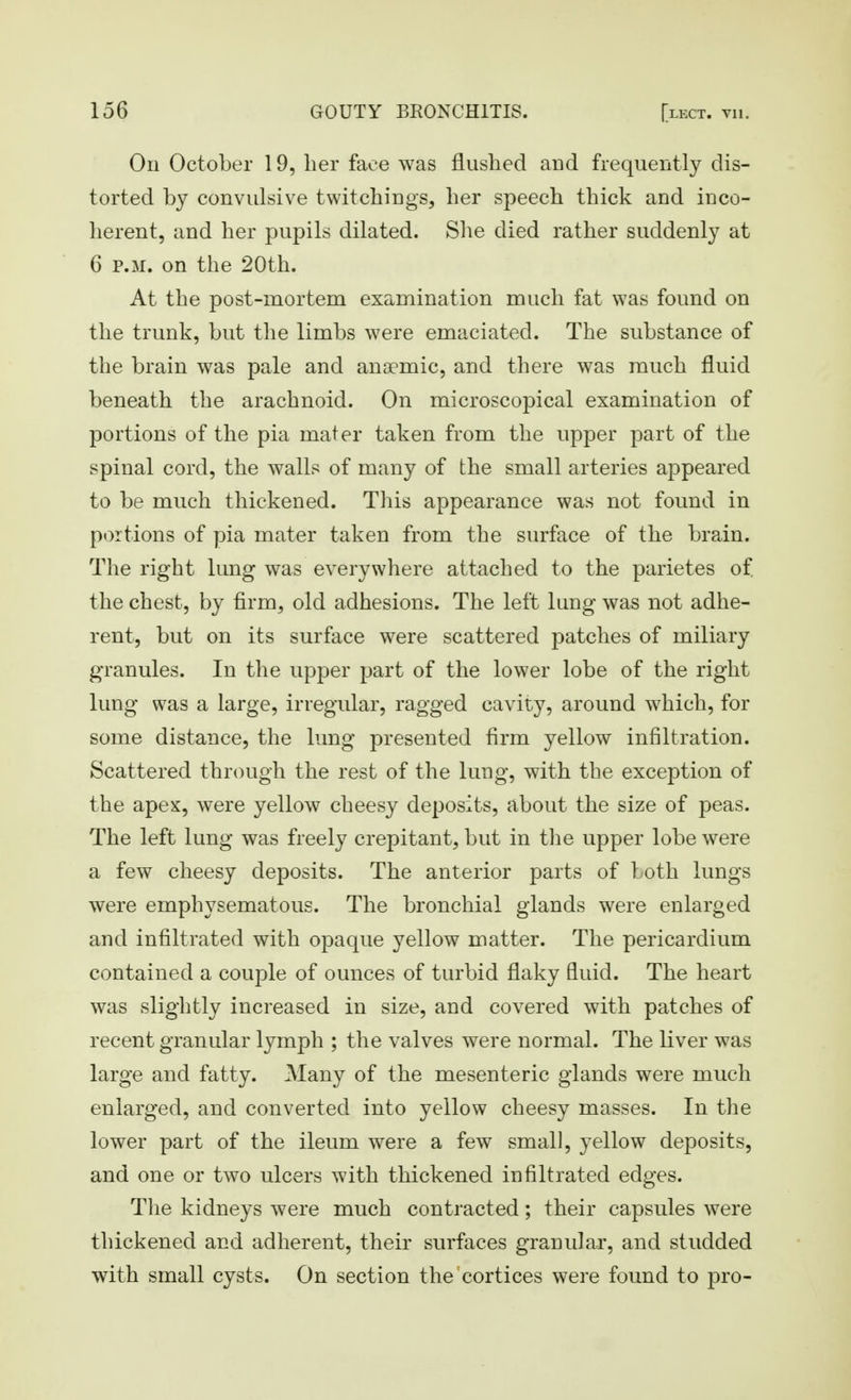On October 19, her face was flushed and frequently dis- torted b}^ convulsive twitchings, her speech thick and inco- herent, and her pupils dilated. She died rather suddenl}^ at 6 P.M. on the 20th. At the post-mortem examination much fat was found on the trunk, but the limbs were emaciated. The substance of the brain was pale and anaemic, and there was much fluid beneath the arachnoid. On microscopical examination of portions of the pia mater taken from the upper part of the spinal cord, the walls of many of the small arteries appeared to be much thickened. This appearance was not found in portions of pia mater taken from the surface of the brain. The right lung was everywhere attached to the parietes of the chest, by firm, old adhesions. The left lung was not adhe- rent, but on its surface were scattered patches of miliary granules. In the upper part of the lower lobe of the right lung was a large, irregular, ragged cavity, around which, for some distance, the lung presented firm yellow infiltration. Scattered through the rest of the lung, with the exception of the apex, were yellow cheesy deposits, about the size of peas. The left lung was freely crepitant, but in the upper lobe were a few cheesy deposits. The anterior parts of both lungs were emphysematous. The bronchial glands were enlarged and infiltrated with opaque yellow matter. The pericardium contained a couple of ounces of turbid flaky fluid. The heart was slightly increased in size, and covered with patches of recent granular lymph ; the valves were normal. The liver was large and fatty. Many of the mesenteric glands were much enlarged, and converted into yellow cheesy masses. In the lower part of the ileum were a few small, yellow deposits, and one or two ulcers with thickened infiltrated edges. The kidneys were much contracted; their capsules were thickened and adherent, their surfaces granular, and studded with small cysts. On section the cortices were found to pro-