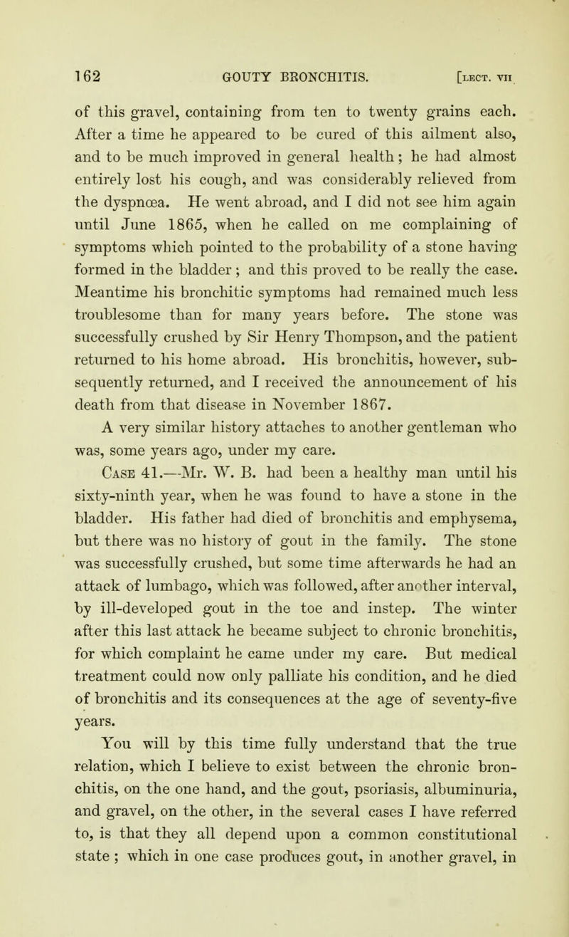 of this gravel, containing from ten to twenty grains each. After a time he appeared to be cured of this ailment also, and to be much improved in general health; he had almost entirely lost his cough, and was considerably relieved from the dyspnoea. He went abroad, and I did not see him again until June 1865, when he called on me complaining of symptoms which pointed to the probability of a stone having formed in the bladder; and this proved to be really the case. Meantime his bronchitic symptoms had remained much less troublesome than for many years before. The stone was successfully crushed by Sir Henry Thompson, and the patient returned to his home abroad. His bronchitis, however, sub- sequently returned, and I received the announcement of his death from that disease in November 1867. A very similar history attaches to another gentleman who was, some years ago, under my care. Case 41.—Mr. W. B. had been a healthy man until his sixty-ninth year, when he was found to have a stone in the bladder. His father had died of bronchitis and emphysema, but there was no history of gout in the family. The stone was successfully crushed, but some time afterwards he had an attack of lumbago, which was followed, after another interval, by ill-developed gout in the toe and instep. The winter after this last attack he became subject to chronic bronchitis, for which complaint he came under my care. But medical treatment could now only palliate his condition, and he died of bronchitis and its consequences at the age of seventy-five years. You will by this time fully understand that the true relation, which I believe to exist between the chronic bron- chitis, on the one hand, and the gout, psoriasis, albuminuria, and gravel, on the other, in the several cases I have referred to, is that they all depend upon a common constitutional state ; which in one case produces gout, in {another gravel, in