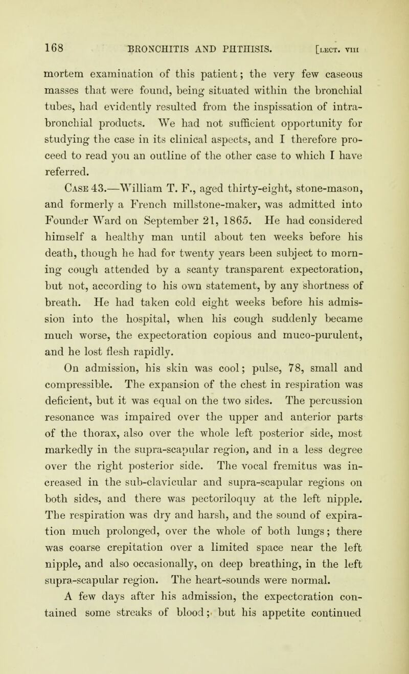 mortem examination of this patient; the very few caseous masses that were found, being situated within the bronchial tubes, had evidently resulted from the inspissation of intra- bronchial products. We had not sufficient opportunity for studying the case in its clinical aspects, and I therefore pro- ceed to read you an outline of the other case to which I have referred. Case 43.—William T. F., aged thirty-eight, stone-mason, and formerly a French millstone-maker, was admitted into Founder Ward on September 21, 1865. He had considered himself a healthy man until about ten weeks before his death, though he had for twenty years been subject to morn- ing cough attended by a scanty transparent expectoration, but not, according to his own statement, by any shortness of breath. He had taken cold eight weeks before his admis- sion into the hospital, when his cough suddenly became much worse, the expectoration copious and muco-pm-ulent, and he lost flesh rapidly. On admission, his skin was cool; pulse, 78, small and compressible. The expansion of the chest in respiration was deficient, but it was equal on the two sides. The percussion resonance was impaired over the upper and anterior parts of the thorax, also over the whole left posterior side, most markedly in the supra-scapular region, and in a less degree over the right posterior side. The vocal fremitus was in- creased in the sub-clavicular and supra-scapular regions on both sides, and there was pectoriloquy at the left nipple. The respiration was dry and harsh, and the sound of expira- tion much prolonged, over the whole of both lungs; there was coarse crepitation over a limited space near the left nipple, and also occasionally, on deep breathing, in the left supra-scapular region. The heart-sounds were normal. A few days after his admission, the expectoration con- tained some streaks of bloody but his appetite continued