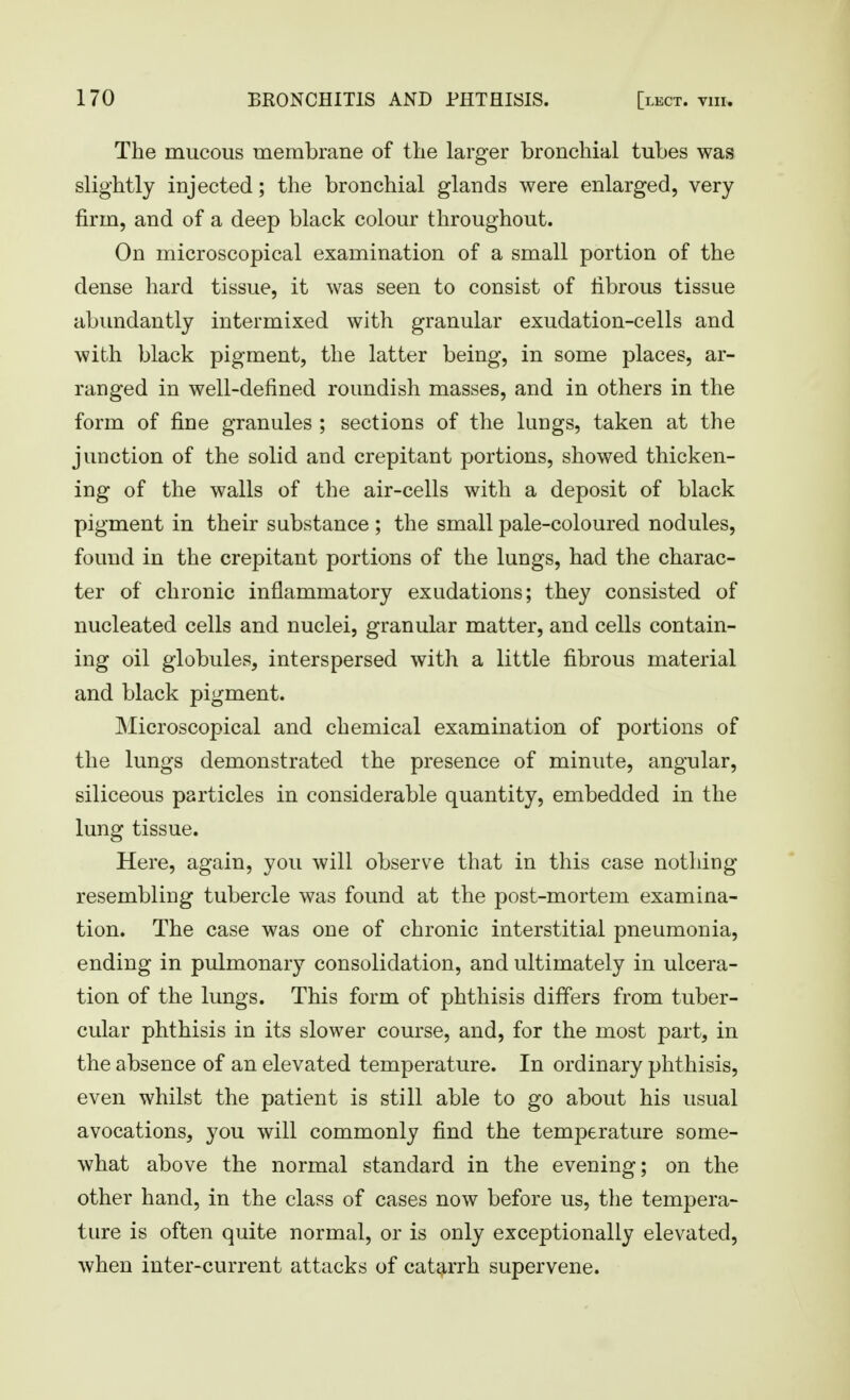 The mucous membrane of the larger bronchial tubes was slightly injected; the bronchial glands were enlarged, very firm, and of a deep black colour throughout. On microscopical examination of a small portion of the dense hard tissue, it was seen to consist of fibrous tissue abimdantly intermixed with granular exudation-cells and with black pigment, the latter being, in some places, ar- ranged in well-defined roundish masses, and in others in the form of fine granules ; sections of the lungs, taken at the junction of the solid and crepitant portions, showed thicken- ing of the walls of the air-cells with a deposit of black pigment in their substance ; the small pale-coloured nodules, found in the crepitant portions of the lungs, had the charac- ter of chronic inflammatory exudations; they consisted of nucleated cells and nuclei, granular matter, and cells contain- ing oil globules, interspersed with a little fibrous material and black pigment. Microscopical and chemical examination of portions of the lungs demonstrated the presence of minute, angular, siliceous particles in considerable quantity, embedded in the lung tissue. Here, again, you will observe that in this case nothing resembling tubercle was found at the post-mortem examina- tion. The case was one of chronic interstitial pneumonia, ending in pulmonary consolidation, and ultimately in ulcera- tion of the lungs. This form of phthisis differs from tuber- cular phthisis in its slower course, and, for the most part, in the absence of an elevated temperature. In ordinary phthisis, even whilst the patient is still able to go about his usual avocations, you will commonly find the temperature some- what above the normal standard in the evening; on the other hand, in the class of cases now before us, the tempera- ture is often quite normal, or is only exceptionally elevated, when inter-current attacks of catarrh supervene.