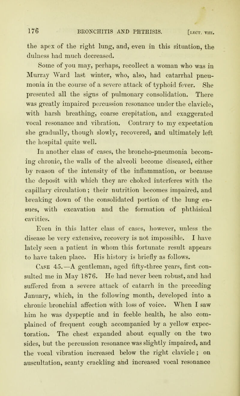 the apex of the right lung, and, even in this situation, the dulness had much decreased. Some of you may, perhaps, recollect a woman who was in Murray Ward last winter, who, also, had catarrhal pneu- monia in the course of a severe attack of typhoid fever. She presented all the signs of pulmonary consolidation. There was greatly impaired percussion resonance under the clavicle, with harsh breathing, coarse crepitation, and exaggerated vocal resonance and vibration. Contrary to my expectation she gradually, though slowly, recovered, and ultimately left the hospital quite well. In another class of cases, the broncho-pneumonia becom- ing chronic, the walls of the alveoli become diseased, either by reason of the intensity of the inflammation, or because the deposit with which they are choked interferes with the capillary circulation; their nutrition becomes impaired, and breaking down of tlie consolidated portion of the lung en- sues, with excavation and the formation of phthisical cavities. Even in this latter class of cases, however, unless the disease be very extensive, recovery is not impossible. I have lately seen a patient in whom this fortunate result appears to have taken place. His history is briefly as follows. Case 45.—A gentleman, aged fifty-three years, first con- sulted me in May 1876. He had never been robust, and had suffered from a severe attack of catarrh in the preceding January, which, in the following month, developed into a chronic bronchial affection with loss of voice. When I saw him he was dyspeptic and in feeble health, he also com- plained of frequent cough accompanied by a yellow expec- toration. The chest expanded about equally on the two sides, but the percussion resonance was slightly impaired, and the vocal vibration increased below the right clavicle ; on auscultation, scanty crackling and increased vocal resonance