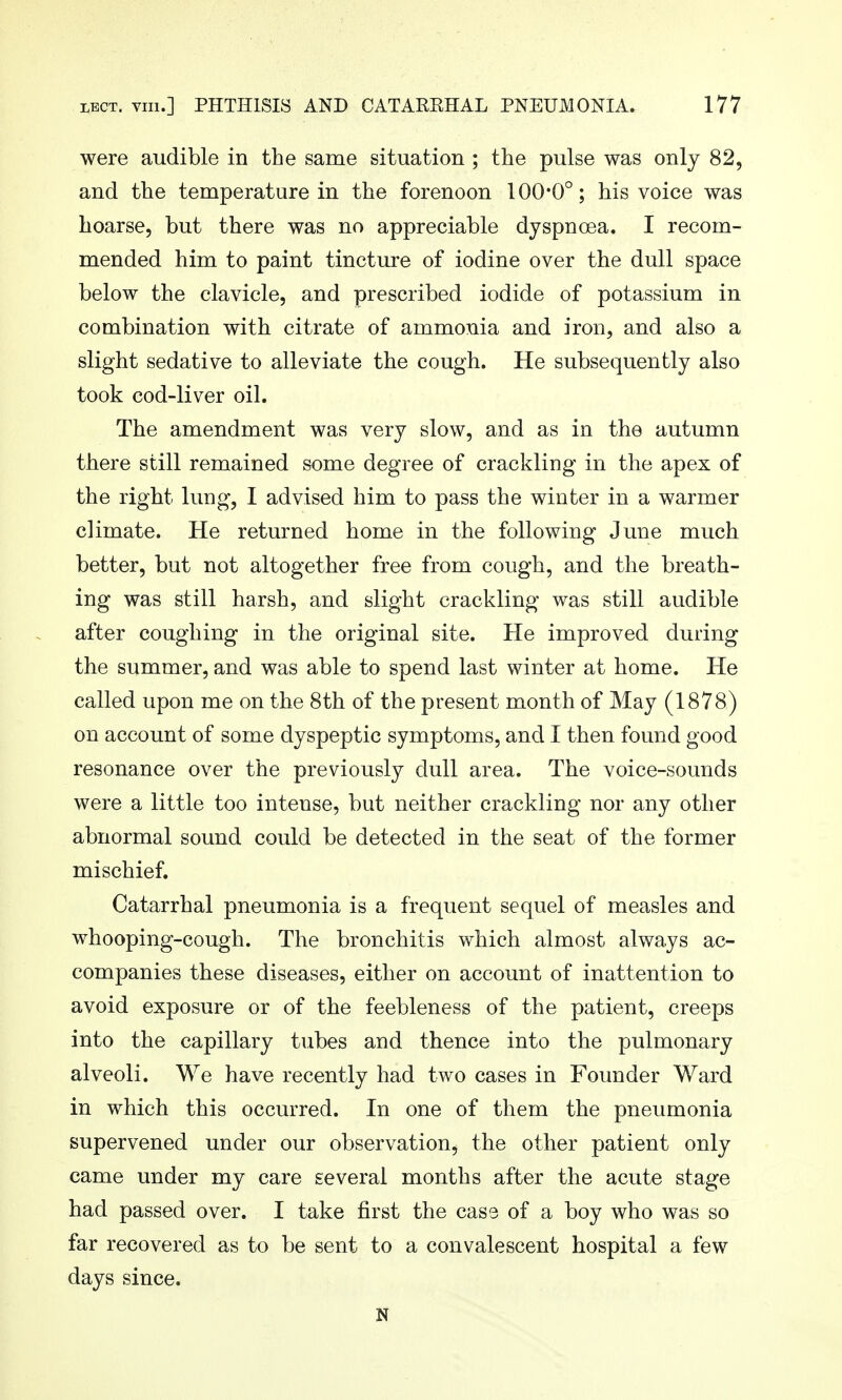 were audible in the same situation ; the pulse was only 82, and the temperature in the forenoon 100*0°; his voice was hoarse, but there was no appreciable dyspnoea. I recom- mended him to paint tincture of iodine over the dull space below the clavicle, and prescribed iodide of potassium in combination with citrate of ammonia and iron, and also a slight sedative to alleviate the cough. He subsequently also took cod-liver oil. The amendment was very slow, and as in the autumn there still remained some degree of crackling in the apex of the right lung, I advised him to pass the winter in a warmer climate. He returned home in the following June much better, but not altogether free from cough, and the breath- ing was still harsh, and slight crackling was still audible after coughing in the original site. He improved during the summer, and was able to spend last winter at home. He called upon me on the 8th of the present month of May (1878) on account of some dyspeptic symptoms, and I then found good resonance over the previously dull area. The voice-sounds were a little too intense, but neither crackling nor any other abnormal sound could be detected in the seat of the former mischief. Catarrhal pneumonia is a frequent sequel of measles and whooping-cough. The bronchitis which almost always ac- companies these diseases, either on account of inattention to avoid exposure or of the feebleness of the patient, creeps into the capillary tubes and thence into the pulmonary alveoli. We have recently had two cases in Founder Ward in which this occurred. In one of them the pneumonia supervened under our observation, the other patient only came under my care several months after the acute stage had passed over. I take first the cass of a boy who was so far recovered as to be sent to a convalescent hospital a few days since. N