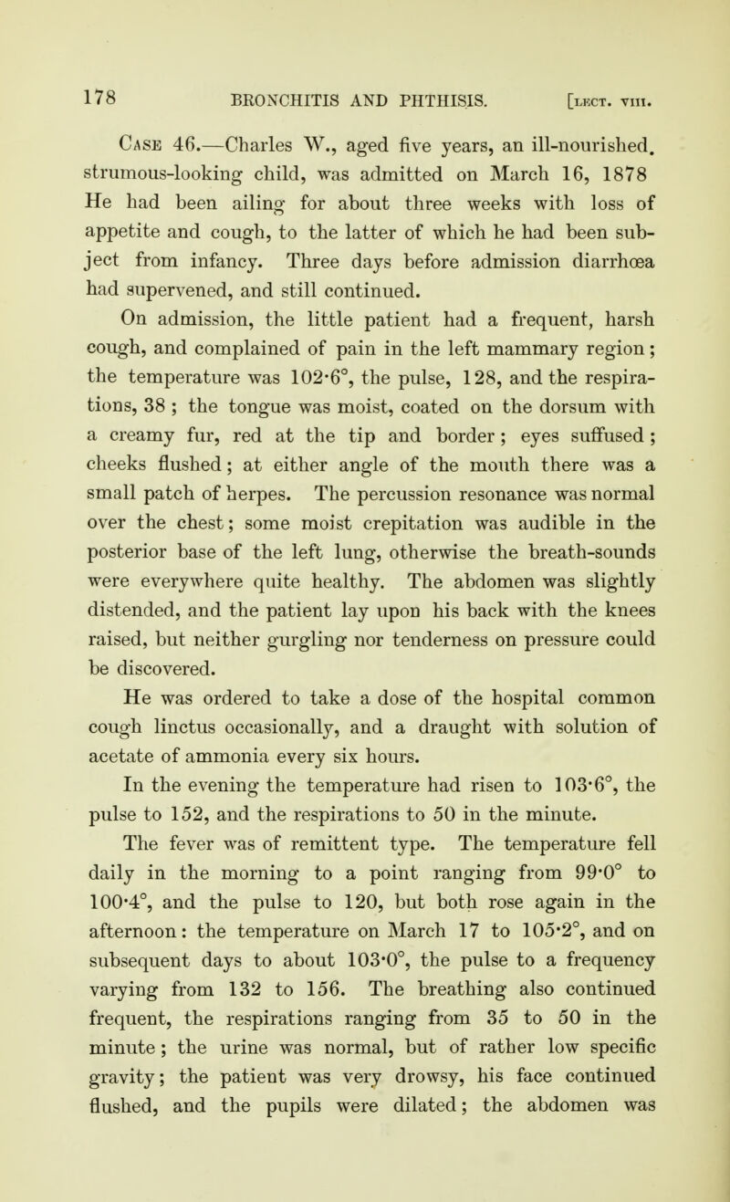 Case 46.—Charles W., aged five years, an ill-nourished, strumous-looking child, was admitted on March 16, 1878 He had been ailing for about three weeks with loss of appetite and cough, to the latter of which he had been sub- ject from infancy. Three days before admission diarrhoea had supervened, and still continued. On admission, the little patient had a frequent, harsh cough, and complained of pain in the left mammary region; the temperature was 102-6°, the pulse, 128, and the respira- tions, 38 ; the tongue was moist, coated on the dorsum with a creamy fur, red at the tip and border; eyes suffused ; cheeks flushed; at either angle of the mouth there was a small patch of herpes. The percussion resonance was normal over the chest; some moist crepitation was audible in the posterior base of the left lung, otherwise the breath-sounds were everywhere quite healthy. The abdomen was slightly distended, and the patient lay upon his back with the knees raised, but neither gurgling nor tenderness on pressure could be discovered. He was ordered to take a dose of the hospital common cough linctus occasionally, and a draught with solution of acetate of ammonia every six hours. In the evening the temperature had risen to 103*6°, the pulse to 152, and the respirations to 50 in the minute. The fever was of remittent type. The temperature fell daily in the morning to a point ranging from 99*0° to 100*4°, and the pulse to 120, but both rose again in the afternoon: the temperature on March 17 to 105*2°, and on subsequent days to about 103*0°, the pulse to a frequency varying from 132 to 156. The breathing also continued frequent, the respirations ranging from 35 to 50 in the minute; the urine was normal, but of rather low specific gravity; the patient was very drowsy, his face continued flushed, and the pupils were dilated; the abdomen was