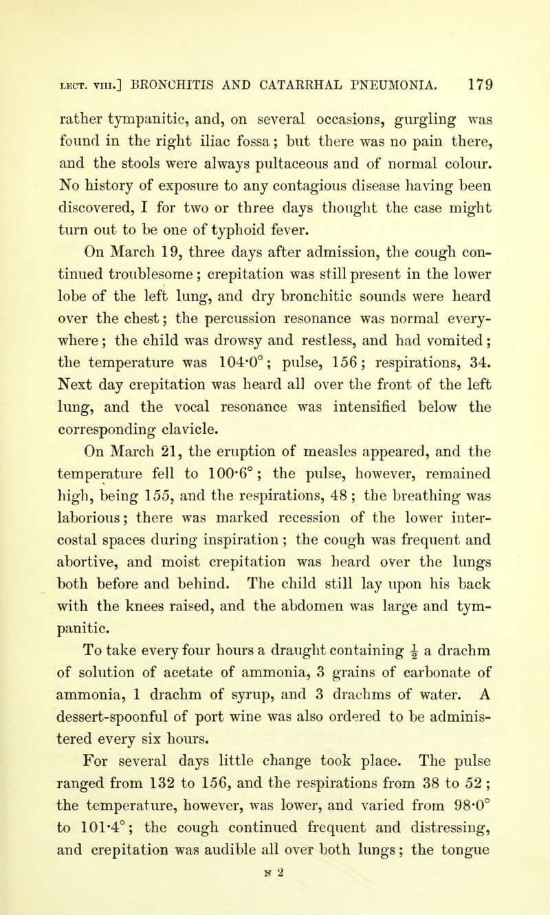 rather tympanitic, and, on several occasioDS, gurgling was found in the right iliac fossa; but there was no pain there, and the stools were always pultaceous and of normal colour. No history of exposure to any contagious disease having been discovered, I for two or three days thought the case might turn out to be one of typhoid fever. On March 19, three days after admission, the cough con- tinued troublesome; crepitation was still present in the lower lobe of the left lung, and dry bronchitic sounds were heard over the chest; the percussion resonance was normal every- where ; the child was drowsy and restless, and had vomited; the temperature was 104*0°; pulse, 156; respirations, 34. Next day crepitation was heard all over the front of the left lung, and the vocal resonance was intensified below the corresponding clavicle. On March 21, the eruption of measles appeared, and the temperature fell to 100*6°; the pulse, however, remained high, being 155, and the respirations, 48 ; the breathing was laborious; there was marked recession of the lower inter- costal spaces during inspiration; the cough was frequent and abortive, and moist crepitation was heard over the lungs both before and behind. The child still lay upon his back with the knees raised, and the abdomen was large and tym- panitic. To take every four hours a draught containing i a drachm of solution of acetate of ammonia^ 3 grains of carbonate of ammonia, 1 drachm of syrup, and 3 drachms of water. A dessert-spoonful of port wine was also ordered to be adminis- tered every six hours. For several days little change took place. The pulse ranged from 132 to 156, and the respirations from 38 to 52 ; the temperature, however, was lower, and varied from 98*0° to 101*4°; the cough continued frequent and distressing, and crepitation was audible all over both lungs; the tongue N 2