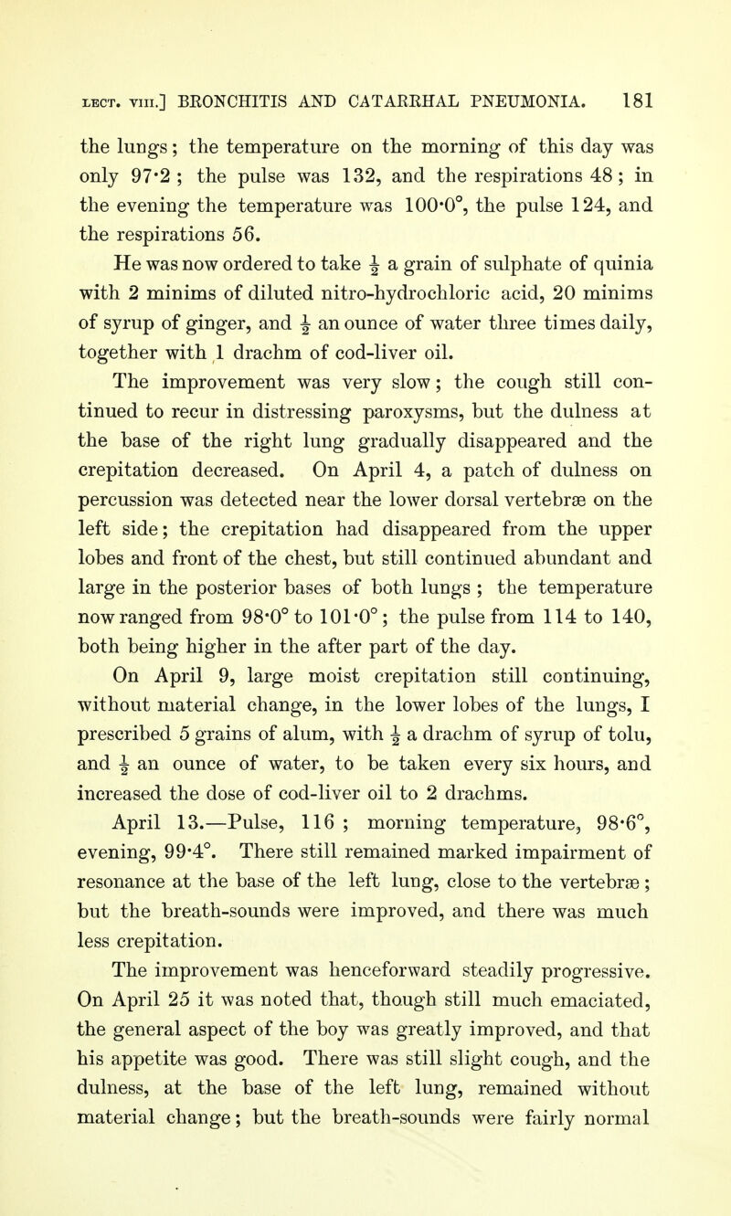 the lungs; the temperature on the morning of this day was only 97*2 ; the pulse was 132, and the respirations 48; in the evening the temperature was 100*0°, the pulse 124, and the respirations 56. He was now ordered to take ^ a grain of sulphate of quinia with 2 minims of diluted nitro-hydrochloric acid, 20 minims of syrup of ginger, and ^ an ounce of water three times daily, together with 1 drachm of cod-liver oil. The improvement was very slow; the cough still con- tinued to recur in distressing paroxysms, but the dulness at the base of the right lung gradually disappeared and the crepitation decreased. On April 4, a patch of dulness on percussion was detected near the lower dorsal vertebrge on the left side; the crepitation had disappeared from the upper lobes and front of the chest, but still continued abundant and large in the posterior bases of both lungs ; the temperature nowranged from 98*0° to 101-0° ; the pulse from 114 to 140, both being higher in the after part of the day. On April 9, large moist crepitation still continuing, without material change, in the lower lobes of the lungs, I prescribed 5 grains of alum, with -J a drachm of syrup of tolu, and i an ounce of water, to be taken every six hours, and increased the dose of cod-liver oil to 2 drachms. April 13.—Pulse, 116 ; morning temperature^ 98*6°, evening, 99*4°. There still remained marked impairment of resonance at the base of the left lung, close to the vertebrae ; but the breath-sounds were improved, and there was much less crepitation. The improvement was henceforward steadily progressive. On April 25 it was noted that, though still much emaciated, the general aspect of the boy was greatly improved, and that his appetite was good. There was still slight cough, and the dulness, at the base of the left lung, remained without material change; but the breath-sounds were fairly normal