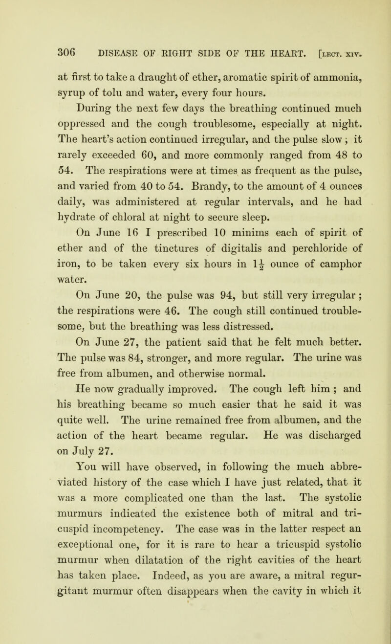 at first to take a draught of ether, aromatic spirit of ammonia, syrup of tolu and water, every four hours. During the next few days the breathing continued much oppressed and the cough troublesome, especially at night. The heart's action continued irregular, and the pulse slow , it rarely exceeded 60, and more commonly ranged from 48 to 54. The respirations were at times as frequent as the pulse, and varied from 40 to 54. Brandy, to the amount of 4 ounces daily, was administered at regular intervals, and he had hydrate of chloral at night to secure sleep. On June 16 I prescribed 10 minims each of spirit of ether and of the tinctures of digitalis and perchloride of iron, to be taken every six hours in IJ ounce of camphor water. On June 20, the pulse was 94, but still very irregular; the respirations were 46. The cough still continued trouble- some^ but the breathing was less distressed. On June 27, the patient said that he felt much better. The pulse was 84, stronger, and more regular. The urine was free from albumen, and otherwise normal. He now gradually improved. The cough left him ; and his breathing became so much easier that he said it was quite well. The urine remained free from albumen, and the action of the heart became regular. He was discharged on July 27. You will have observed, in following the much abbre- viated history of the case which I have just related, that it was a more complicated one than the last. The systolic murmurs indicated the existence both of mitral and tri- cuspid incompetency. The case was in the latter respect an exceptional one, for it is rare to hear a tricuspid systolic murmur when dilatation of the right cavities of the heart has taken place. Indeed, as you are aware, a mitral regur- gitant murmur often disappears when the cavity in which it