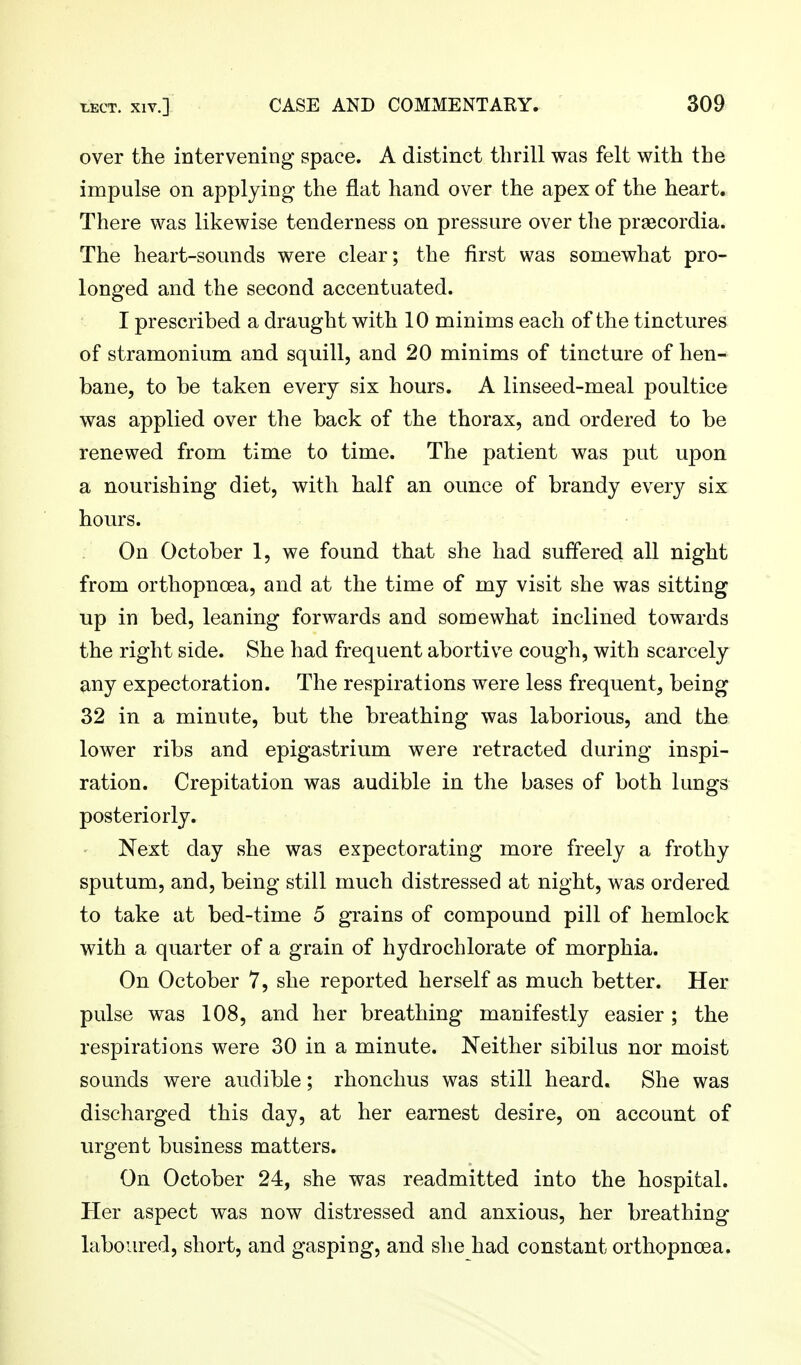 over the intervening space. A distinct thrill was felt with the impulse on applying the flat hand over the apex of the heart. There was likewise tenderness on pressure over the praecordia. The heart-sounds were clear; the first was somewhat pro- longed and the second accentuated. I prescribed a draught with 10 minims each of the tinctures of stramonium and squill, and 20 minims of tincture of hen- bane, to be taken every six hours. A linseed-meal poultice was applied over the back of the thorax, and ordered to be renewed from time to time. The patient was put upon a nourishing diet, with half an ounce of brandy every six hours. On October 1, we found that she had suffered all night from orthopnoea, and at the time of my visit she was sitting up in bed, leaning forwards and somewhat inclined towards the right side. She had frequent abortive cough, with scarcely any expectoration. The respirations were less frequent, being 32 in a minute, but the breathing was laborious, and the lower ribs and epigastrium were retracted during inspi- ration. Crepitation was audible in the bases of both lungs posteriorly. Next day she was expectorating more freely a frothy sputum, and, being still much distressed at night, was ordered to take at bed-time 5 grains of compound pill of hemlock with a quarter of a grain of hydrochlorate of morphia. On October 7, she reported herself as much better. Her pulse was 108, and her breathing manifestly easier; the respirations were 30 in a minute. Neither sibilus nor moist sounds were audible; rhonchus was still heard. She was discharged this day, at her earnest desire, on account of urgent business matters. On October 24, she was readmitted into the hospital. Her aspect was now distressed and anxious, her breathing laboured, short, and gasping, and slie had constant orthopnoea.