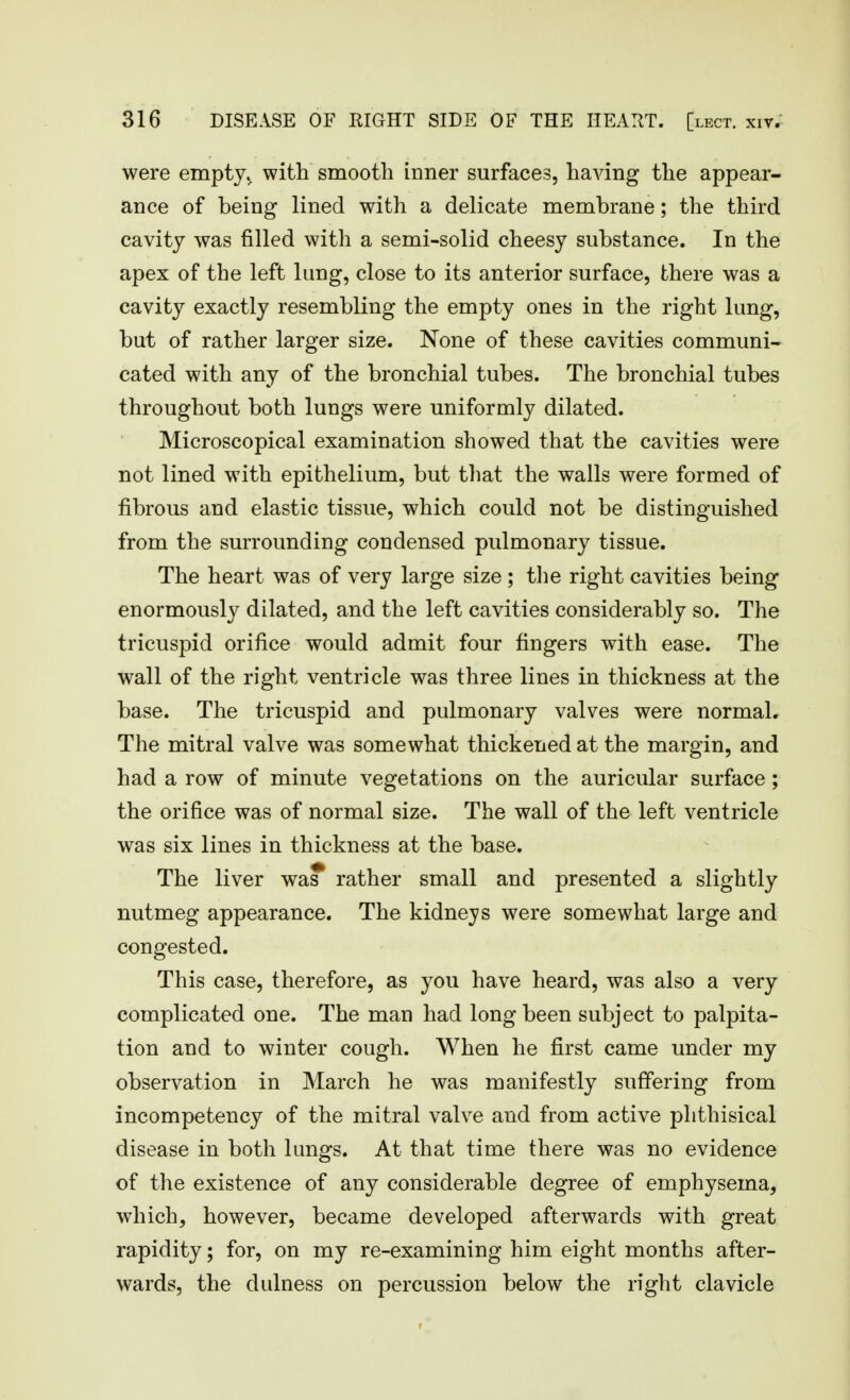 were empty, with smooth inner surfaces, having the appear- ance of being lined with a delicate membrane; the third cavity was filled with a semi-solid cheesy substance. In the apex of the left lung, close to its anterior surface, there was a cavity exactly resembling the empty ones in the right lung, but of rather larger size. None of these cavities communi- cated with any of the bronchial tubes. The bronchial tubes throughout both lungs were uniformly dilated. Microscopical examination showed that the cavities were not lined with epithelium, but that the walls were formed of fibrous and elastic tissue, which could not be distinguished from the surrounding condensed pulmonary tissue. The heart was of very large size ; tlie right cavities being enormously dilated, and the left cavities considerably so. The tricuspid orifice would admit four fingers with ease. The wall of the right ventricle was three lines in thickness at the base. The tricuspid and pulmonary valves were normal. The mitral valve was somewhat thickened at the margin, and had a row of minute vegetations on the auricular surface ; the orifice was of normal size. The wall of the left ventricle was six lines in thickness at the base. The liver was rather small and presented a slightly nutmeg appearance. The kidneys were somewhat large and congested. This case, therefore, as you have heard, was also a very complicated one. The man had long been subject to palpita- tion and to winter cough. When he first came under my observation in March he was manifestly suffering from incompetency of the mitral valve and from active phthisical disease in both lungs. At that time there was no evidence of the existence of any considerable degree of emphysema, which, however, became developed afterwards with great rapidity; for, on my re-examining him eight months after- wards, the dulness on percussion below the right clavicle